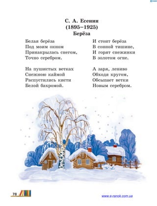 С. А. Есенин
(1895–1925)
Берёза
Белая берёза
Под моим окном
Принакрылась снегом,
Точно серебром.
На пушистых ветках
Снежною каймой
Распустились кисти
Белой бахромой.
И стоит берёза
В сонной тишине,
И горят снежинки
В золотом огне.
А заря, лениво
Обходя кругом,
Обсыпает ветки
Новым серебром.
78 www.e-ranok.com.ua
 