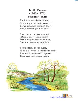 Ф.  И. Тютчев
(1803–1873)
Весенние воды
Ещё в полях белеет снег,
А воды уж весной шумят —
Бегут и будят сонный брег,
Бегут и блещут и гласят…
Они гласят во все концы:
«Весна идёт, весна идёт!
Мы молодой Весны гонцы,
Она нас выслала вперёд!»
Весна идёт, весна идёт,
И тихих, тёплых майских дней
Румяный, светлый хоровод
Толпится весело за ней!..
79www.e-ranok.com.ua
 