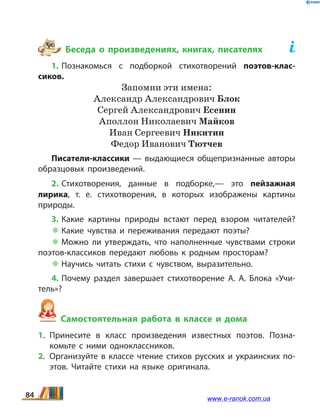 Беседа о произведениях, книгах, писателях	
1. Познакомься с подборкой стихотворений поэтов-клас­
сиков.
Запомни эти имена:
Александр Александрович Блок
Сергей Александрович Есенин
Аполлон Николаевич Майков
Иван Сергеевич Никитин
Федор Иванович Тютчев
Писатели-классики — выдающиеся общепризнанные авторы
образцовых произведений.
2. Стихотворения, данные в подборке,— это пейзажная
лирика, т. е. стихотворения, в которых изображены картины
природы.
3. Какие картины природы встают перед взором читателей?
 Какие чувства и переживания передают поэты?
 Можно ли утверждать, что наполненные чувствами строки
поэтов-классиков передают любовь к родным просторам?
 Научись читать стихи с чувством, выразительно.
4. Почему раздел завершает стихотворение А.  А.  Блока «Учи­
тель»?
Самостоятельная работа в классе и дома
1.	Принесите в класс произведения известных поэтов. Позна­
комьте с ними одноклассников.
2.	 Организуйте в классе чтение стихов русских и украинских по­
этов. Читайте стихи на языке оригинала.
84 www.e-ranok.com.ua
 