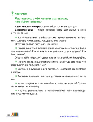 ? Книгочей
Что читали, о чём читали, как читали,
что будем читать?
Классическая литература — образцовая литература.
Современники — люди, которые жили или живут в  одно
и  то же время.
 Ты познакомился с образцовыми произведениями писате­
лей, которые жили давно. Как давно они жили?
Ответ на вопрос дают даты их жизни.
 Кто из писателей, произведения которых ты прочитал, были
современниками? Кто из них мог встречаться друг с другом? Кто
был знаком?
Ответы тебе подскажут даты жизни писателей, их биографии.
 Почему книги писателей-классиков читают до сих пор? Что
объединяет их произведения?
 Собери с друзьями книги писателей-классиков на выставку
в классе.
 Дополни выставку книгами украинских писателей-класси­
ков.
 Каких зарубежных писателей-классиков ты знаешь? Прине­
си их книги на выставку.
 Научись рассказывать о понравившемся тебе произведе­
нии писателя-классика.
86 www.e-ranok.com.ua
 
