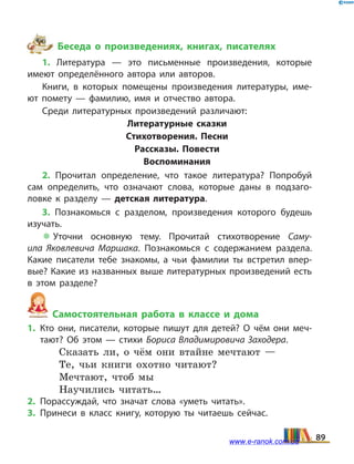 Беседа о произведениях, книгах, писателях
1. Литература — это письменные произведения, которые
имеют определённого автора или авторов.
Книги, в которых помещены произведения литературы, име­
ют помету — фамилию, имя и отчество автора.
Среди литературных произведений различают:
Литературные сказки
Стихотворения. Песни
Рассказы. Повести
Воспоминания
2. Прочитал определение, что такое литература? Попробуй
сам определить, что означают слова, которые даны в подзаго­
ловке к разделу — детская литература.
3. Познакомься с разделом, произведения которого будешь
изучать.
 Уточни основную тему. Прочитай стихотворение Саму­
ила Яковлевича Маршака. Познакомься с содержанием раздела.
Какие пи­сатели тебе знакомы, а чьи фамилии ты встретил впер­
вые? Какие из названных выше литературных произведений есть
в  этом разделе?
Самостоятельная работа в классе и дома
1.	Кто они, писатели, которые пишут для детей? О чём они меч­
тают? Об этом — стихи Бориса Владимировича Заходера.
Сказать ли, о чём они втайне мечтают —
Те, чьи книги охотно читают?
Мечтают, чтоб мы
Научились читать…
2.	Порассуждай, что значат слова «уметь читать».
3.	Принеси в класс книгу, которую ты читаешь сейчас.
89www.e-ranok.com.ua
 