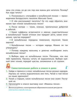 заны эти слова, но до сих пор они важны для читателя. Почему?
Как надо читать?
3. Познакомься с эпиграфом к колыбельной поэзии — произ­
ведением белорусского писателя Максима Танка.
 О чём рассказывает писатель? На что надо обратить вни­
мание при чтении колыбельных песен?
4. Песни матери — тихие, нежные, пропитанные добротой
и  заботой.
 Какие суффиксы встречаются в именах существительных
в  колыбельных? Какой оттенок они придают речи, какие отно­
шения, чувства передают?
 В колыбельных переданы пожелания, поучения. Какие
именно?
 Колыбельные песни — история народа. Можно ли так
утвер­ждать?
 Почему каждому мальчику и девочке необходимо знать
колыбельные песни?
5. Выбери одну из колыбельных песен. Расскажи, чем она
тебя привлекла. Научись читать её выразительно. Выбери нуж­
ный темп чтения, передай чувства, заложенные в её строках.
Самостоятельная работа в классе и дома	
*
1.	 Найди и принеси в класс колыбельные песни разных народов.
Научись их читать выразительно или петь. Читай и пой песни
на языке оригина5ла*.
2.	Узнай у старших, какие колыбельные песни они знают. Послу­
шай их.
3.	Организуйте в классе выставку книг «Мамины песни».
*	 Воспользуйтесь электронным образовательным ресурсом
interactive.ranok.com.ua.
9www.e-ranok.com.ua
 