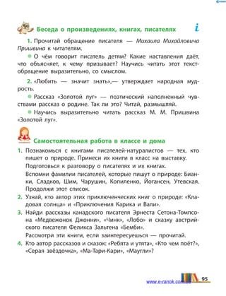 Беседа о произведениях, книгах, писателях	
1. Прочитай обращение писателя — Михаила Михайловича
Пришвина к читателям.
 О чём говорит писатель детям? Какие наставления даёт,
что объясняет, к чему призывает? Научись читать этот текст-
обращение выразительно, со смыслом.
2. «Любить — значит знать»,— утверждает народная муд­
рость.
 Рассказ «Золотой луг» — поэтический наполненный чув­
ствами рассказ о родине. Так ли это? Читай, размышляй.
 Научись выразительно читать рассказ М.  М.  Пришвина
«Золотой луг».
Самостоятельная работа в классе и дома
1.	Познакомься с книгами писателей-натуралистов — тех, кто
пишет о природе. Принеси их книги в класс на выставку.
	 Подготовься к разговору о писателях и их книгах.
	 Вспомни фамилии писателей, которые пишут о природе: Биан­
ки, Сладков, Шим, Чарушин, Копиленко, Йогансен, Утевская.
Продолжи этот список.
2.	 Узнай, кто автор этих приключенческих книг о природе: «Кла­
довая солнца» и «Приключения Карика и Вали».
3.	Найди рассказы канадского писателя Эрнеста Сетона-Томпсо­
на «Медвежонок Джонни», «Чинк», «Лобо» и сказку австрий­
ского писателя Феликса Зальтена «Бемби».
	 Рассмотри эти книги, если заинтересуешься — прочитай.
4.	 Кто автор рассказов и сказок: «Ребята и утята», «Кто чем поёт?»,
«Серая звёздочка», «Ма-Тари-Кари», «Маугли»?
95www.e-ranok.com.ua
 