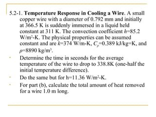 5.2-1.  Temperature Response in Cooling a Wire . A small copper wire with a diameter of 0.792 mm and initially at 366.5 K is suddenly immersed in a liquid held constant at 311 K. The convection coefficient  h =85.2 W/m 2 -K. The physical properties can be assumed constant and are  k =374 W/m-K,  C p =0.389 kJ/kg=K, and  ρ =8890 kg/m 3 .  Determine the time in seconds for the average temperature of the wire to drop to 338.8K (one-half the initial temperature difference). Do the same but for h=11.36  W/m 2 -K.  For part (b), calculate the total amount of heat removed for a wire 1.0 m long. 