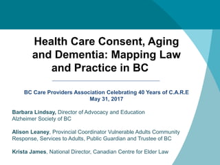BC Care Providers Association Celebrating 40 Years of C.A.R.E
May 31, 2017
Barbara Lindsay, Director of Advocacy and Education
Alzheimer Society of BC
Alison Leaney, Provincial Coordinator Vulnerable Adults Community
Response, Services to Adults, Public Guardian and Trustee of BC
Krista James, National Director, Canadian Centre for Elder Law
Health Care Consent, Aging
and Dementia: Mapping Law
and Practice in BC
 