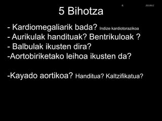 5 Bihotza
- Kardiomegaliarik bada? Indize kardiotorazikoa
- Aurikulak handituak? Bentrikuloak ?
- Balbulak ikusten dira?
-Aortobiriketako leihoa ikusten da?
-Kayado aortikoa? Handitua? Kaltzifikatua?
© Xabier Zupiria, Andoni Bueno2013-06-12
 