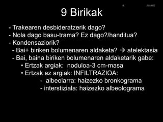 9 Birikak
- Trakearen desbideratzerik dago?
- Nola dago basu-trama? Ez dago?/handitua?
- Kondensaziorik?
- Bai+ biriken bolumenaren aldaketa?  atelektasia
- Bai, baina biriken bolumenaren aldaketarik gabe:
• Ertzak argiak: noduloa-3 cm-masa
• Ertzak ez argiak: INFILTRAZIOA:
- albeolarra: haizezko bronkograma
- interstiziala: haizezko albeolograma
© Xabier Zupiria, Andoni Bueno2013-06-12
 
