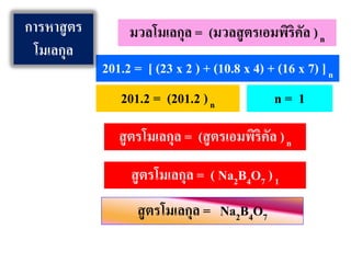 สูตรโมเลกุล = (สูตรเอมพิริคัล )n
มวลโมเลกุล = (มวลสูตรเอมพิริคัล )n
201.2 = [ (23 x 2 ) + (10.8 x 4) + (16 x 7) ]n
201.2 = (201.2 )n n = 1
สูตรโมเลกุล = ( Na2B4O7 )1
สูตรโมเลกุล = Na2B4O7
การหาสูตร
โมเลกุล
 