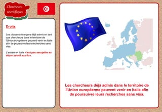 la proposition de l'employeur est acceptée
Les citoyens étrangers déjà admis en tant
que chercheurs dans le territoire de
l'Union européenne peuvent venir en Italie
afin de poursuivre leurs recherches sans
visa.
L'entrée en Italie n’est pas assujettie au
décret relatif aux flux.
Droits
Les chercheurs déjà admis dans le territoire de
l'Union européenne peuvent venir en Italie afin
de poursuivre leurs recherches sans visa.
Chercheurs
scientifiques
 
