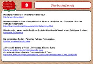 Ministero dell’Istruzione: Elenco Istituti di Ricerca - Ministère de l'Education: Liste des
instituts de recherche
https://loginmiur.cineca.it/elencoistituti/front.php/home.html
Sites institutionnels
Ministero dell’Interno - Ministère de l’Intérieur
http://www.interno.gov.it
Ambasciata italiana a Tunisi - Ambassade d’Italie à Tunis
http://www.ambtunisi.esteri.it/ambasciata_tunisi
Consolato italiano a Tunisi – Consulat d’Italie à Tunis
http://www.ambtunisi.esteri.it/Ambasciata_Tunisi/Menu/Ambasciata/La_rete_consolare/
Ministero del Lavoro e delle Politiche Sociali - Ministère du Travail et des Politiques Sociales
http://www.lavoro.gov.it
Chercheurs
scientifiques
EU Immigration Portal – Portail de l’UE sur l’Immigration
http://ec.europa.eu/immigration/
 