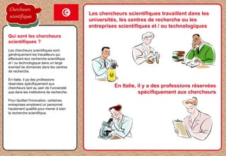 Les chercheurs scientifiques travaillent dans les
universités, les centres de recherche ou les
entreprises scientifiques et / ou technologiques
Les chercheurs scientifiques sont
génériquement les travailleurs qui
effectuent leur recherche scientifique
et / ou technologique dans un large
éventail de domaines dans les centres
de recherche.
En Italie, il ya des professions
réservées spécifiquement aux
chercheurs tant au sein de l'université
que dans les institutions de recherche.
Pour faciliter l'innovation, certaines
entreprises emploient un personnel
hautement qualifié pour mener à bien
la recherche scientifique.
Qui sont les chercheurs
scientifiques ?
En Italie, il y a des professions réservées
spécifiquement aux chercheurs
Chercheurs
scientifiques
 