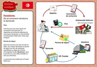 Visa
Une fois que vous avez signé une
convention d'accueil avec un
organisme de recherche sélectionné,
vous devez demander un visa d'entrée
à l'ambassade d'Italie dans votre pays
d'origine.
Permis de séjour
Dans les huit jours de votre arrivée en
Italie, vous devez demander un permis
de séjour aux fins de recherche
scientifique au siège de la Police
d'Immigration locale (Questura), dans
la province où vous allez travailler en
tant que chercheur.
La demande sera traitée par la Postes
Italiennes..
Procedures:
Où et comment introduire
la demande Ambassade Italienne
dans votre pays d'origine
OK
8
Diplôme Convention
de recherche
Visa
Permis de séjour Questura
Demande
Uff. Postale
Chercheurs
scientifiques
 