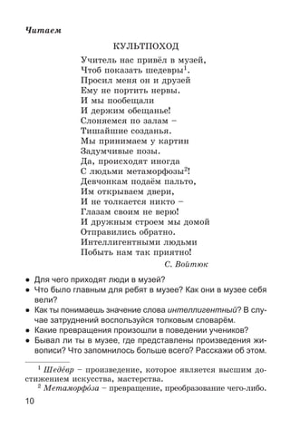 10
×èòàåì
ÊÓËÜÒÏÎÕÎÄ
Ó÷èòåëü íàñ ïðèâёë â ìóçåé,
×òîá ïîêàçàòü øåäåâðû1.
Ïðîñèë ìåíÿ îí è äðóçåé
Åìó íå ïîðòèòü íåðâû.
È ìû ïîîáåùàëè
È äåðæèì îáåùàíüå!
Ñëîíÿåìñÿ ïî çàëàì –
Òèøàéøèå ñîçäàíüÿ.
Ìû ïðèíèìàåì ó êàðòèí
Çàäóì÷èâûå ïîçû.
Äà, ïðîèñõîäÿò èíîãäà
Ñ ëþäüìè ìåòàìîðôîçû2!
Äåâ÷îíêàì ïîäàёì ïàëüòî,
Èì îòêðûâàåì äâåðè,
È íå òîëêàåòñÿ íèêòî –
Ãëàçàì ñâîèì íå âåðþ!
È äðóæíûì ñòðîåì ìû äîìîé
Îòïðàâèëèñü îáðàòíî.
Èíòåëëèãåíòíûìè ëþäüìè
Ïîáûòü íàì òàê ïðèÿòíî!
Ñ. Âîéòþê
● Для чего приходят люди в музей?
● Что было главным для ребят в музее? Как они в музее себя
вели?
● Как ты понимаешь значение слова интеллигентный? В слу-
чае затруднений воспользуйся толковым словарём.
● Какие превращения произошли в поведении учеников?
● Бывал ли ты в музее, где представлены произведения жи-
вописи? Что запомнилось больше всего? Расскажи об этом.
1 Øåäåâð – ïðîèçâåäåíèå, êîòîðîå ÿâëÿåòñÿ âûñøèì äî-
ñòèæåíèåì èñêóññòâà, ìàñòåðñòâà.
2 Ìåòàìîðôîçà – ïðåâðàùåíèå, ïðåîáðàçîâàíèå ÷åãî-ëèáî.
 