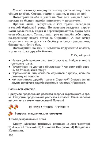 100
Ìû ïîòèõîíüêó âûñóíóëè èç-ïîä äâåðè ÷àøêó ñ ìî-
÷ёíûì õëåáîì. Ñîðîêà ïðÿìî ê ÷àøêå, è ãðà÷ çà íåé.
Ïîçàâòðàêàëè îáà è óëåòåëè. Òàê îíè êàæäûé äåíü
íà÷àëè íà áàëêîí âäâîёì ïðèëåòàòü – êîðìèòüñÿ.
Ïðîøëà çèìà, âåðíóëèñü ñ þãà ãðà÷è, çàãàëäåëè
â ñòàðîé áåðёçîâîé ðîùå. Ïî âå÷åðàì óñÿäóòñÿ ïàðî÷-
êàìè âîçëå ãíёçä, ñèäÿò è ïåðåãîâàðèâàþòñÿ, áóäòî äåëà
ñâîè îáñóæäàþò. Òîëüêî íàø ãðà÷ íå íàøёë ñåáå ïàðû,
ïî-ïðåæíåìó âñþäó ëåòàë çà Ñèðîòêîé. À ïîä âå÷åð
ñÿäóò îíè âîçëå äîìà íà áåðёçêó è ñèäÿò ðÿäûøêîì,
áëèçêî òàê, áîê î áîê.
Ïîñìîòðèøü íà íèõ è íåâîëüíî ïîäóìàåøü: çíà÷èò,
è ó ïòèö òîæå äðóæáà áûâàåò.
Ã. Ñêðåáèöêèé
● Назови действующих лиц этого рассказа. Найди в тексте
описание грача.
● Почему грач не улетел в тёплые края? Как вели себя воро-
ны по отношению к грачу?
● Поразмышляй, что могло бы случиться с грачом, если бы
дети ему не помогли.
● Как завязалась дружба грача с Сироткой? Знаешь ли ты
другие истории о дружбе животных или птиц? Расскажи.
Ñî÷èíÿåì âìåñòå
Придумай продолжение рассказа Георгия Скребицкого о гра-
че. Обсудите продолжение рассказа в классе. Какой вариант
вы считаете самым интересным? Почему?
ÂÍÅÊËÀÑÑÍÎÅ ×ÒÅÍÈÅ
Вопросы и задания для проверки
1. Выбери правильный ответ.
Êíèãó «Äåòñòâî Íèêèòû» íàïèñàë 1) Ëåâ Òîëñòîé;
2) Àëåêñåé Òîëñòîé; 3) Íèêîëàé Íåêðàñîâ; 4) Âëàäèñëàâ
Êðàïèâèí.
 