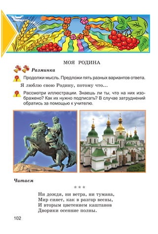 102
ÌÎß ÐÎÄÈÍÀ
Ðàçìèíêà
Продолжи мысль. Предложи пять разных вариантов ответа.
ß ëþáëþ ñâîþ Ðîäèíó, ïîòîìó ÷òî...
Рассмотри иллюстрации. Знаешь ли ты, что на них изо-
бражено? Как их нужно подписать? В случае затруднений
обратись за помощью к учителю.
×èòàåì
* * *
Íè äîæäÿ, íè âåòðà, íè òóìàíà,
Ìèð ñèÿåò, êàê â ðàçãàð âåñíû,
È âòîðûì öâåòåíèåì êàøòàíîâ
Äâîðèêè îñåííèå ïîëíû.
 