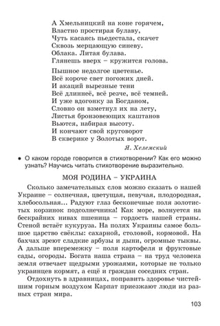 103
À Õìåëüíèöêèé íà êîíå ãîðÿ÷åì,
Âëàñòíî ïðîñòèðàÿ áóëàâó,
×óòü êàñàÿñü ïüåäåñòàëà, ñêà÷åò
Ñêâîçü ìåðöàþùóþ ñèíåâó.
Îáëàêà. Ëèòàÿ áóëàâà.
Ãëÿíåøü ââåðõ – êðóæèòñÿ ãîëîâà.
Ïûøíîå íåäîëãîå öâåòåíüå.
Âñё êîðî÷å ñâåò ïîãîæèõ äíåé.
È àêàöèé âûðåçíûå òåíè
Âñё äëèííåё, âñё ðåç÷å, âñё òåìíåé.
È óæå âäîãîíêó çà Áîãäàíîì,
Ñëîâíî îí âçìåòíóë èõ íà ëåòó,
Ëèñòüÿ áðîíçîâåþùèõ êàøòàíîâ
Âüþòñÿ, íàáèðàÿ âûñîòó.
È êîí÷àþò ñâîé êðóãîâîðîò
Â ñêâåðèêå ó Çîëîòûõ âîðîò.
ß. Õåëåìñêèé
● О каком городе говорится в стихотворении? Как его можно
узнать? Научись читать стихотворение выразительно.
ÌÎß ÐÎÄÈÍÀ – ÓÊÐÀÈÍÀ
Ñêîëüêî çàìå÷àòåëüíûõ ñëîâ ìîæíî ñêàçàòü î íàøåé
Óêðàèíå – ñîëíå÷íàÿ, öâåòóùàÿ, ïåâó÷àÿ, ïëîäîðîäíàÿ,
õëåáîñîëüíàÿ... Ðàäóþò ãëàç áåñêîíå÷íûå ïîëÿ çîëîòèñ-
òûõ êîðçèíîê ïîäñîëíå÷íèêà! Êàê ìîðå, âîëíóåòñÿ íà
áåñêðàéíèõ íèâàõ ïøåíèöà – ãîðäîñòü íàøåé ñòðàíû.
Ñòåíîé âñòàёò êóêóðóçà. Íà ïîëÿõ Óêðàèíû ñàìîå áîëü-
øîå öàðñòâî ñâёêëû: ñàõàðíîé, ñòîëîâîé, êîðìîâîé. Íà
áàõ÷àõ çðåþò ñëàäêèå àðáóçû è äûíè, îãðîìíûå òûêâû.
À äàëüøå âïåðåìåæêó – ïîëÿ êàðòîôåëÿ è ôðóêòîâûå
ñàäû, îãîðîäû. Áîãàòà íàøà ñòðàíà – íà òðóä ÷åëîâåêà
çåìëÿ îòâå÷àåò ùåäðûìè óðîæàÿìè, êîòîðûå íå òîëüêî
óêðàèíöåâ êîðìÿò, à åùё è ãðàæäàí ñîñåäíèõ ñòðàí.
Îòäîõíóòü â çäðàâíèöàõ, ïîïðàâèòü çäîðîâüå ÷èñòåé-
øèì ãîðíûì âîçäóõîì Êàðïàò ïðèåçæàþò ëþäè èç ðàç-
íûõ ñòðàí ìèðà.
 