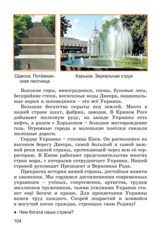 104
Âûñîêèå ãîðû, âèíîãðàäíèêè, ñîñíû, áóêîâûå ëåñà,
áåñêðàéíèå ñòåïè, íåñïåøíûå âîäû Äíåïðà, íàöèîíàëü-
íûå ïàðêè è çàïîâåäíèêè – ýòî âñё Óêðàèíà.
Áîëüøèå áîãàòñòâà ñêðûòû ïîä çåìëåé. Ìíîãî â
íàøåé ñòðàíå øàõò, ôàáðèê, çàâîäîâ. Â Êðèâîì Ðîãå
äîáûâàþò æåëåçíóþ ðóäó, íà çàïàäå Óêðàèíû åñòü
íåôòü, à ðÿäîì ñ Õàðüêîâîì – áîëüøîå ìåñòîðîæäåíèå
ãàçà. Îãðîìíûå ãîðîäà è ìàëåíüêèå ïîñёëêè ñâÿçàëè
æåëåçíûå äîðîãè.
Ñåðäöå Óêðàèíû – ñòîëèöà Êèåâ. Îí ðàñïîëîæåí íà
âûñîêîì áåðåãó Äíåïðà, ñàìîé áîëüøîé è ñàìîé âàæ-
íîé ðåêè íàøåé ñòðàíû, ïðîòåêàþùåé ÷åðåç âñþ åё òåð-
ðèòîðèþ. Â Êèåâå ðàáîòàþò ïðåäñòàâèòåëüñòâà ìíîãèõ
ñòðàí ìèðà, ñ êîòîðûìè ñîòðóäíè÷àåò Óêðàèíà. Íàøåé
ñòðàíîé ðóêîâîäèò Ïðåçèäåíò è Âåðõîâíàÿ Ðàäà.
Ïðåêðàñíà èñòîðèÿ íàøåé ñòðàíû, äîñòîéíàÿ ïàìÿòè
è óâàæåíèÿ. Ìû ãîðäèìñÿ äîñòèæåíèÿìè ñîâðåìåííûõ
óêðàèíöåâ – ó÷ёíûõ, ñïîðòñìåíîâ, àðòèñòîâ, òðóäîì
ìèëëèîíîâ òðóæåíèêîâ, ÷üèìè óñèëèÿìè Óêðàèíà ñòà-
íåò åùё áîãà÷å è êðàøå. Äëÿ ïðîöâåòàíèÿ Óêðàèíû
âàæåí òðóä êàæäîãî. Ñêîðåé ïîäðàñòàé è âëèâàéñÿ
â ìîãó÷èé ïîòîê ãðàæäàí, ñòðîÿùèõ ñâîþ Ðîäèíó!
● Чем богата наша страна?
Одесса. Потёмкин-
ская лестница
Харьков. Зеркальная струя
 