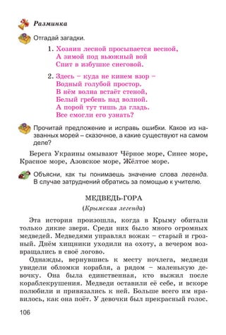 106
Ðàçìèíêà
Отгадай загадки.
1. Õîçÿèí ëåñíîé ïðîñûïàåòñÿ âåñíîé,
À çèìîé ïîä âüþæíûé âîé
Ñïèò â èçáóøêå ñíåãîâîé.
2. Çäåñü – êóäà íå êèíåì âçîð –
Âîäíûé ãîëóáîé ïðîñòîð.
Â íёì âîëíà âñòàёò ñòåíîé,
Áåëûé ãðåáåíü íàä âîëíîé.
À ïîðîé òóò òèøü äà ãëàäü.
Âñå ñìîãëè åãî óçíàòü?
Прочитай предложение и исправь ошибки. Какое из на-
званных морей – сказочное, а какие существуют на самом
деле?
Áåðåãà Óêðàèíû îìûâàþò ×ёðíîå ìîðå, Ñèíåå ìîðå,
Êðàñíîå ìîðå, Àçîâñêîå ìîðå, Æёëòîå ìîðå.
Объясни, как ты понимаешь значение слова легенда.
В случае затруднений обратись за помощью к учителю.
ÌÅÄÂÅÄÜ-ÃÎÐÀ
(Êðûìñêàÿ ëåãåíäà)
Ýòà èñòîðèÿ ïðîèçîøëà, êîãäà â Êðûìó îáèòàëè
òîëüêî äèêèå çâåðè. Ñðåäè íèõ áûëî ìíîãî îãðîìíûõ
ìåäâåäåé. Ìåäâåäÿìè óïðàâëÿë âîæàê – ñòàðûé è ãðîç-
íûé. Äíёì õèùíèêè óõîäèëè íà îõîòó, à âå÷åðîì âîç-
âðàùàëèñü â ñâîё ëîãîâî.
Îäíàæäû, âåðíóâøèñü ê ìåñòó íî÷ëåãà, ìåäâåäè
óâèäåëè îáëîìêè êîðàáëÿ, à ðÿäîì – ìàëåíüêóþ äå-
âî÷êó. Îíà áûëà åäèíñòâåííàÿ, êòî âûæèë ïîñëå
êîðàáëåêðóøåíèÿ. Ìåäâåäè îñòàâèëè åё ñåáå, è âñêîðå
ïîëþáèëè è ïðèâÿçàëèñü ê íåé. Áîëüøå âñåãî èì íðà-
âèëîñü, êàê îíà ïîёò. Ó äåâî÷êè áûë ïðåêðàñíûé ãîëîñ.
 