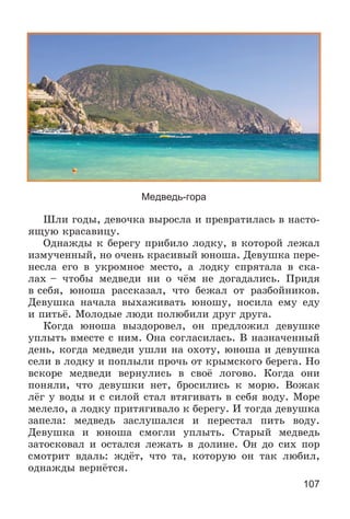 107
Медведь-гора
Øëè ãîäû, äåâî÷êà âûðîñëà è ïðåâðàòèëàñü â íàñòî-
ÿùóþ êðàñàâèöó.
Îäíàæäû ê áåðåãó ïðèáèëî ëîäêó, â êîòîðîé ëåæàë
èçìó÷åííûé, íî î÷åíü êðàñèâûé þíîøà. Äåâóøêà ïåðå-
íåñëà åãî â óêðîìíîå ìåñòî, à ëîäêó ñïðÿòàëà â ñêà-
ëàõ – ÷òîáû ìåäâåäè íè î ÷ёì íå äîãàäàëèñü. Ïðèäÿ
â ñåáÿ, þíîøà ðàññêàçàë, ÷òî áåæàë îò ðàçáîéíèêîâ.
Äåâóøêà íà÷àëà âûõàæèâàòü þíîøó, íîñèëà åìó åäó
è ïèòüё. Ìîëîäûå ëþäè ïîëþáèëè äðóã äðóãà.
Êîãäà þíîøà âûçäîðîâåë, îí ïðåäëîæèë äåâóøêå
óïëûòü âìåñòå ñ íèì. Îíà ñîãëàñèëàñü. Â íàçíà÷åííûé
äåíü, êîãäà ìåäâåäè óøëè íà îõîòó, þíîøà è äåâóøêà
ñåëè â ëîäêó è ïîïëûëè ïðî÷ü îò êðûìñêîãî áåðåãà. Íî
âñêîðå ìåäâåäè âåðíóëèñü â ñâîё ëîãîâî. Êîãäà îíè
ïîíÿëè, ÷òî äåâóøêè íåò, áðîñèëèñü ê ìîðþ. Âîæàê
ëёã ó âîäû è ñ ñèëîé ñòàë âòÿãèâàòü â ñåáÿ âîäó. Ìîðå
ìåëåëî, à ëîäêó ïðèòÿãèâàëî ê áåðåãó. È òîãäà äåâóøêà
çàïåëà: ìåäâåäü çàñëóøàëñÿ è ïåðåñòàë ïèòü âîäó.
Äåâóøêà è þíîøà ñìîãëè óïëûòü. Ñòàðûé ìåäâåäü
çàòîñêîâàë è îñòàëñÿ ëåæàòü â äîëèíå. Îí äî ñèõ ïîð
ñìîòðèò âäàëü: æäёò, ÷òî òà, êîòîðóþ îí òàê ëþáèë,
îäíàæäû âåðíёòñÿ.
 