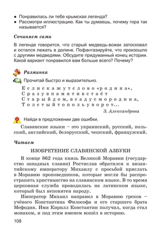 108
● Понравилась ли тебе крымская легенда?
● Рассмотри иллюстрацию. Как ты думаешь, почему гора так
называется?
Ñî÷èíÿåì ñàìè
В легенде говорится, что старый медведь-вожак затосковал
и остался лежать в долине. Пофантазируйте, что произошло
с другими медведями. Обсудите придуманный конец истории.
Какой вариант понравился вам больше всего? Почему?
Ðàçìèíêà
Прочитай быстро и выразительно.
Å ñ ë è ñ ê à æ ó ò ñ ë î â î «ð î ä è í à»,
Ñ ð à ç ó â ï à ì ÿ ò è â ñ ò à ё ò
Ñ ò à ð û é ä î ì, â ñ à ä ó ñ ì î ð î ä è í à,
Ò î ë ñ ò û é ò î ï î ë ü ó â î ð î ò...
Ç. Àëåêñàíäðîâà
Найди в предложении две ошибки.
Ñëàâÿíñêèå ÿçûêè – ýòî óêðàèíñêèé, ðóññêèé, ïîëü-
ñêèé, àíãëèéñêèé, áåëîðóññêèé, ÷åøñêèé, ôðàíöóçñêèé.
×èòàåì
ÈÇÎÁÐÅÒÅÍÈÅ ÑËÀÂßÍÑÊÎÉ ÀÇÁÓÊÈ
Â êîíöå 862 ãîäà êíÿçü Âåëèêîé Ìîðàâèè (ãîñóäàð-
ñòâî çàïàäíûõ ñëàâÿí) Ðîñòèñëàâ îáðàòèëñÿ ê âèçàí-
òèéñêîìó èìïåðàòîðó Ìèõàèëó ñ ïðîñüáîé ïðèñëàòü
â Ìîðàâèþ ïðîïîâåäíèêîâ, êîòîðûå ìîãëè áû ðàñïðî-
ñòðàíÿòü õðèñòèàíñòâî íà ñëàâÿíñêîì ÿçûêå. Â òî âðåìÿ
öåðêîâíàÿ ñëóæáà ïðîâîäèëàñü íà ëàòèíñêîì ÿçûêå,
êîòîðûé áûë íåïîíÿòåí íàðîäó.
Èìïåðàòîð Ìèõàèë íàïðàâèë â Ìîðàâèþ ãðåêîâ –
ó÷ёíîãî Êîíñòàíòèíà Ôèëîñîôà è åãî ñòàðøåãî áðàòà
Ìåôîäèÿ. Èìÿ Êèðèëë Êîíñòàíòèí ïîëó÷èë, êîãäà ñòàë
ìîíàõîì, è ïîä ýòèì èìåíåì âîøёë â èñòîðèþ.
 