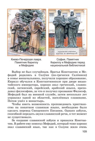 109
Киево-Печерская лавра.
Памятник Кириллу
и Мефодию
София. Памятник
Кириллу и Мефодию перед
национальной библиотекой
Âûáîð íå áûë ñëó÷àéíûì. Áðàòüÿ Êîíñòàíòèí è Ìå-
ôîäèé ðîäèëèñü â Ñîëóíè (ïî-ãðå÷åñêè Ñàëîíèêè)
â ñåìüå âîåíà÷àëüíèêà, ïîëó÷èëè õîðîøåå îáðàçîâàíèå.
Êèðèëë îáó÷àëñÿ â Êîíñòàíòèíîïîëå ïðè äâîðå âèçàí-
òèéñêîãî èìïåðàòîðà, õîðîøî çíàë ãðå÷åñêèé, ñëàâÿí-
ñêèé, ëàòèíñêèé, åâðåéñêèé, àðàáñêèé ÿçûêè, ïðåïî-
äàâàë ôèëîñîôèþ, çà ÷òî è ïîëó÷èë ïðîçâàíèå Ôèëîñîô.
Ìåôîäèé áûë íà âîåííîé ñëóæáå, çàòåì íåñêîëüêî ëåò
óïðàâëÿë îäíîé èç îáëàñòåé, íàñåëёííûõ ñëàâÿíàìè.
Ïîòîì óøёë â ìîíàñòûðü.
×òîáû èìåòü âîçìîæíîñòü ïðîïîâåäîâàòü õðèñòèàí-
ñòâî íà ïîíÿòíîì ñëàâÿíàì ÿçûêå, íåîáõîäèìî áûëî
ñäåëàòü ïåðåâîä Ñâÿùåííîãî Ïèñàíèÿ. Îäíàêî àçáóêè,
ñïîñîáíîé ïåðåäàòü çâóêè ñëàâÿíñêîé ðå÷è, â òîò ìîìåíò
íå ñóùåñòâîâàëî.
Çà ñîçäàíèå ñëàâÿíñêîé àçáóêè è ïðèíÿëñÿ Êîíñòàí-
òèí. Â ðàáîòå åìó ïîìîãàë Ìåôîäèé, êîòîðûé òîæå õîðîøî
çíàë ñëàâÿíñêèé ÿçûê, òàê êàê â Ñîëóíè æèëî î÷åíü
 