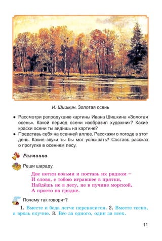11
И. Шишкин. Золотая осень
● Рассмотри репродукцию картины Ивана Шишкина «Золотая
осень». Какой период осени изобразил художник? Какие
краски осени ты видишь на картине?
● Представь себя на осенней аллее. Расскажи о погоде в этот
день. Какие звуки ты бы мог услышать? Составь рассказ
о прогулке в осеннем лесу.
Ðàçìèíêà
Реши шараду.
Äâå íîòêè âîçüìè è ïîñòàâü èõ ðÿäêîì –
È ñëîâî, ñ òîáîþ èãðàâøåå â ïðÿòêè,
Íàéäёøü íå â ëåñó, íå â ïó÷èíå ìîðñêîé,
À ïðîñòî íà ãðÿäêå.
Почему так говорят?
1. Âìåñòå è áåäà ëåã÷å ïåðåíîñèòñÿ. 2. Âìåñòå òåñíî,
à âðîçü ñêó÷íî. 3. Âñå çà îäíîãî, îäèí çà âñåõ.
 