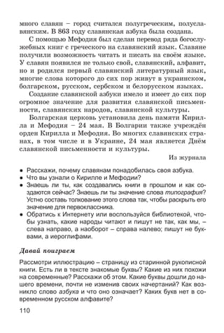 110
ìíîãî ñëàâÿí – ãîðîä ñ÷èòàëñÿ ïîëóãðå÷åñêèì, ïîëóñëà-
âÿíñêèì. Â 863 ãîäó ñëàâÿíñêàÿ àçáóêà áûëà ñîçäàíà.
Ñ ïîìîùüþ Ìåôîäèÿ áûë ñäåëàí ïåðåâîä ðÿäà áîãîñëó-
æåáíûõ êíèã ñ ãðå÷åñêîãî íà ñëàâÿíñêèé ÿçûê. Ñëàâÿíå
ïîëó÷èëè âîçìîæíîñòü ÷èòàòü è ïèñàòü íà ñâîёì ÿçûêå.
Ó ñëàâÿí ïîÿâèëñÿ íå òîëüêî ñâîé, ñëàâÿíñêèé, àëôàâèò,
íî è ðîäèëñÿ ïåðâûé ñëàâÿíñêèé ëèòåðàòóðíûé ÿçûê,
ìíîãèå ñëîâà êîòîðîãî äî ñèõ ïîð æèâóò â óêðàèíñêîì,
áîëãàðñêîì, ðóññêîì, ñåðáñêîì è áåëîðóññêîì ÿçûêàõ.
Ñîçäàíèå ñëàâÿíñêîé àçáóêè èìåëî è èìååò äî ñèõ ïîð
îãðîìíîå çíà÷åíèå äëÿ ðàçâèòèÿ ñëàâÿíñêîé ïèñüìåí-
íîñòè, ñëàâÿíñêèõ íàðîäîâ, ñëàâÿíñêîé êóëüòóðû.
Áîëãàðñêàÿ öåðêîâü óñòàíîâèëà äåíü ïàìÿòè Êèðèë-
ëà è Ìåôîäèÿ – 24 ìàÿ. Â Áîëãàðèè òàêæå ó÷ðåæäёí
îðäåí Êèðèëëà è Ìåôîäèÿ. Âî ìíîãèõ ñëàâÿíñêèõ ñòðà-
íàõ, â òîì ÷èñëå è â Óêðàèíå, 24 ìàÿ ÿâëÿåòñÿ Äíёì
ñëàâÿíñêîé ïèñüìåííîñòè è êóëüòóðû.
Èç æóðíàëà
● Расскажи, почему славянам понадобилась своя азбука.
● Что вы узнали о Кирилле и Мефодии?
● Знаешь ли ты, как создавались книги в прошлом и как со-
здаются сейчас? Знаешь ли ты значение слова типография?
Устно составь толкование этого слова так, чтобы раскрыть его
значение для первоклассника.
● Обратись к Интернету или воспользуйся библиотекой, что-
бы узнать, какие народы читают и пишут не так, как мы, –
слева направо, а наоборот – справа налево; пишут не бук-
вами, а иероглифами.
Äàâàé ïîèãðàåì
Рассмотри иллюстрацию – страницу из старинной рукописной
книги. Есть ли в тексте знакомые буквы? Какие из них похожи
на современные? Расскажи об этом. Какие буквы дошли до на-
шего времени, почти не изменив своих начертаний? Как воз-
никло слово азбука и что оно означает? Каких букв нет в со-
временном русском алфавите?
 