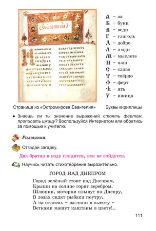 111
Страница из «Остромирова Евангелия» Буквы кириллицы
– àç
– áóêè
– âåäè
– ãëàãîëü
– äîáðî
– ëþäè
– ìûñëåòå
– íàø
– ñëîâî
– òâёðäî
– ôåðò
– ÿòü
– èæèöà
● Знаешь ли ты значение выражений стоять фертом,
прописать ижицу? Воспользуйся Интернетом или обратись
за помощью к учителю.
Ðàçìèíêà
Отгадай загадку.
Äâà áðàòöà â âîäó ãëÿäÿòñÿ, âåê íå ñîéäóòñÿ.
Научись читать стихотворение выразительно.
ÃÎÐÎÄ ÍÀÄ ÄÍÅÏÐÎÌ
Ãîðîä çåëёíûé ñòîèò íàä Äíåïðîì,
Êðûøè íà ñîëíöå ãîðÿò ñåðåáðîì.
Øëþïêè, ìîòîðêè ïëûâóò ïî Äíåïðó,
Â ëîçàõ ñèäÿò ðûáàêè ïîóòðó,
À íà îòêîñàõ – âçãëÿíè â âûñîòó –
Âåòêàìè ìàøóò êàøòàíû â öâåòó!..
 