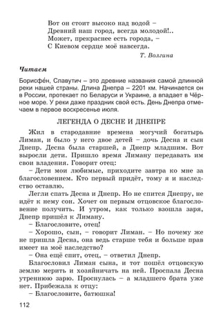 112
Âîò îí ñòîèò âûñîêî íàä âîäîé –
Äðåâíèé íàø ãîðîä, âñåãäà ìîëîäîé!..
Ìîæåò, ïðåêðàñíåå åñòü ãîðîäà, –
Ñ Êèåâîì ñåðäöå ìîё íàâñåãäà.
Ò. Âîëãèíà
×èòàåì
Борисфен, Славутич – это древние названия самой длинной
реки нашей страны. Длина Днепра – 2201 км. Начинается он
в России, протекает по Беларуси и Украине, а впадает в Чёр-
ное море. У реки даже праздник свой есть. День Днепра отме-
чаем в первое воскресенье июля.
ËÅÃÅÍÄÀ Î ÄÅÑÍÅ È ÄÍÅÏÐÅ
Æèë â ñòàðîäàâíèå âðåìåíà ìîãó÷èé áîãàòûðü
Ëèìàí, è áûëî ó íåãî äâîå äåòåé – äî÷ü Äåñíà è ñûí
Äíåïð. Äåñíà áûëà ñòàðøåé, à Äíåïð ìëàäøèì. Âîò
âûðîñëè äåòè. Ïðèøëî âðåìÿ Ëèìàíó ïåðåäàâàòü èì
ñâîè âëàäåíèÿ. Ãîâîðèò îòåö:
– Äåòè ìîè ëþáèìûå, ïðèõîäèòå çàâòðà êî ìíå çà
áëàãîñëîâåíèåì. Êòî ïåðâûé ïðèäёò, òîìó ÿ è íàñëåä-
ñòâî îñòàâëþ.
Ëåãëè ñïàòü Äåñíà è Äíåïð. Íî íå ñïèòñÿ Äíåïðó, íå
èäёò ê íåìó ñîí. Õî÷åò îí ïåðâûì îòöîâñêîå áëàãîñëî-
âåíèå ïîëó÷èòü. È óòðîì, êàê òîëüêî âçîøëà çàðÿ,
Äíåïð ïðèøёë ê Ëèìàíó.
– Áëàãîñëîâèòå, îòåö!
– Õîðîøî, ñûí, – ãîâîðèò Ëèìàí. – Íî ïî÷åìó æå
íå ïðèøëà Äåñíà, îíà âåäü ñòàðøå òåáÿ è áîëüøå ïðàâ
èìååò íà ìîё íàñëåäñòâî?
– Îíà åùё ñïèò, îòåö, – îòâåòèë Äíåïð.
Áëàãîñëîâèë Ëèìàí ñûíà, è òîò ïîøёë îòöîâñêóþ
çåìëþ ìåðèòü è õîçÿéíè÷àòü íà íåé. Ïðîñïàëà Äåñíà
óòðåííþþ çàðþ. Ïðîñíóëàñü – à ìëàäøåãî áðàòà óæå
íåò. Ïðèáåæàëà ê îòöó:
– Áëàãîñëîâèòå, áàòþøêà!
 