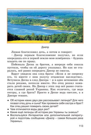 113
Днепр
Ëèìàí áëàãîñëîâèë äî÷ü, à ïîòîì è ãîâîðèò:
– Äíåïð ïåðâûì áëàãîñëîâåíèå ïîëó÷èë, íî åñëè
îïåðåäèøü åãî è ïåðâîé çåìëþ ìîþ èçìåðÿåøü – áóäåøü
âëàäåòü åþ ïî ïðàâó.
Ïîáåæàëà Äåñíà çà áðàòîì, à âïåðåäè ñåáÿ ñîêîëà
ïóñòèëà, ÷òîáû îí åé äîðîãó óêàçûâàë. Íî êàê íå ñòà-
ðàëàñü, âñё ðàâíî îïåðåäèòü Äíåïð íå ñìîãëà.
Âäðóã óâèäåëà îíà ñëåä áðàòà: «Åñëè ÿ íå îïåðåæó
åãî, òî âìåñòå ñ íèì ïîëó÷ó îòöîâñêîå íàñëåäñòâî».
Âñòóïèëà Äåñíà â ñëåä Äíåïðà – è â îäíî ìãíîâåíèå îáà
ñòàëè ðåêàìè, ïîòåêëè âìåñòå. Ýòî îòåö ðåøèë ïîìè-
ðèòü äåòåé ñâîèõ. Íî Äíåïð ñ ýòèõ ïîð âñё ðàâíî ñ÷èòà-
åòñÿ ãëàâíîé ðåêîé Óêðàèíû. Êàê îòëè÷èòü, ãäå âîäà
ñåñòðû, à ãäå áðàòà? Ïðîñòî â Äåñíå âîäà ñâåòëåå, à â
Äíåïðå òåìíåå.
● Об истории каких двух рек рассказывает легенда? Для чего
позвал отец дочь и сына? Как проявили себя сестра и брат?
Как отец решил помирить своих детей?
● Чем отличаются воды двух рек?
● Какие ещё легенды об истории рек Украины ты знаешь?
● Воспользуйся Интернетом или дополнительной литерату-
рой и подготовь сообщение «Днепр – самая большая река
Украины».
 