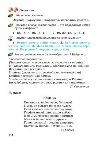 114
Ðàçìèíêà
Найди слово в словах.
Îïóøêà, êîðìóøêà, ñìîðîäèíà, êîðàáëèê, ïðîñòîð.
Прочитай слова: каждое число – это порядковый номер
буквы в алфавите.
1. 18, 16, 5, 10, 15, 1. 2. 19, 20, 18, 1, 15, 1.
Подумай над пословицами. Как ты их понимаешь?
1. Ðîäíîé êóñò è çàéöó äîðîã. 2. Çà ìîðåì ñâåòëî,
à ó íàñ ñâåòëåå. 3. Ìàëà ïòèöà, à è òà ñâîё ãíåçäî áåðå-
æёò. 4. Ïî ðîäèìîé ñòîðîíêå ñåðäöå ïîёò.
Как ты думаешь, какое слово выбрал поэт? Найди его.
Òîïîëèíûå ïîðîøèöû
(Çàêðóæèëèñü, çàâåðòåëèñü, çàíåñëèñü) íà îïóøêå,
È (ðàñêðóòèëèñü, ðàçëèëèñü, ðàññûïàëèñü) ïî ðîùèöå
Çåìëÿíè÷íûå âåñíóøêè.
È îïÿòü (çàçâåíåëè, çàõîðîâîäèëè, çàòàíöåâàëè)
Ñòàéêè ëàñòî÷åê íàä äîìîì,
×òîáû ñíîâà (ñêàçàòü, ñïåòü, ñëîæèòü) î Ðîäèíå
(íåçàáóäêàì, êîëîêîëü÷èêàì, ðîìàøêàì) çíàêîìûì.
Ï. Ñèíÿâñêèé
×èòàåì
ÐÎÄÈÍÀ
Ðîäèíà ñëîâî áîëüøîå, áîëüøîå!
Ïóñòü íå áûâàåò íà ñâåòå ÷óäåñ,
Åñëè ñêàçàòü ýòî ñëîâî ñ äóøîþ,
Ãëóáæå ìîðåé îíî, âûøå íåáåñ!
Â íёì óìåùàåòñÿ ðîâíî ïîëìèðà:
Ìàìà è ïàïà, ñîñåäè, äðóçüÿ.
Ãîðîä ðîäèìûé, ðîäíàÿ êâàðòèðà,
Áàáóøêà, øêîëà, êîòёíîê... è ÿ.
Ò. Áîêîâà
 