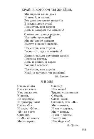 115
ÊÐÀÉ, Â ÊÎÒÎÐÎÌ ÒÛ ÆÈÂЁØÜ
Ìû èãðàåì âîçëå äîìà
È çèìîé, è ëåòîì.
Âñå äàâíûì-äàâíî çíàêîìû
Â ìèëîì äîìå ýòîì!
Ïîñìîòðè, êàê õîðîø
Äîì, â êîòîðîì òû æèâёøü!
Ñëûøèøü, óëèöà ðîäíàÿ,
Íåò òåáÿ ÷óäåñíåé!
Ìû ïî óëèöå øàãàåì
Âìåñòå ñ íàøåé ïåñíåé!
Ïîñìîòðè, êàê õîðîø
Ãîðîä òîò, ãäå òû æèâёøü!
Íàøèì ñàìûì äðóæíûì õîðîì
Ïåñåíêà ïîёòñÿ.
Äîì, è óëèöà, è ãîðîä
Ðîäèíîé çîâёòñÿ!
Ïîñìîòðè, êàê õîðîø
Êðàé, â êîòîðîì òû æèâёøü!
Þ. Ýíòèí
ß È ÌÛ
Î÷åíü ìíîãî Îäíîìó
Ñëîâ íà ñâåòå, Èëè îäíîé
Êàê ñíåæèíîê Òðóäíî ñïðàâèòüñÿ
Ó çèìû. Ñ áåäîé.
Íî âîçüìёì, Ñëîâî «Ìû»
Ê ïðèìåðó, ýòè: Ñèëüíåé, ÷åì «ß».
Ñëîâî «ß» Ìû – ñåìüÿ,
È ñëîâî «Ìû». È ìû – äðóçüÿ,
«ß» íà ñâåòå Ìû – íàðîä,
Îäèíîêî, È ìû – åäèíû.
Â «ß» íå î÷åíü Âìåñòå ìû
Ìíîãî ïðîêà. Íåïîáåäèìû!
Â. Îðëîâ
 