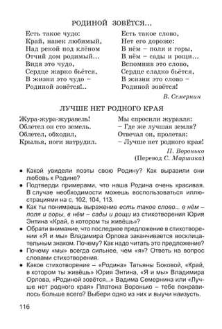 116
ÐÎÄÈÍÎÉ ÇÎÂЁÒÑß...
Åñòü òàêîå ÷óäî: Åñòü òàêîå ñëîâî,
Êðàé, íàâåê ëþáèìûé, Íåò åãî äîðîæå:
Íàä ðåêîé ïîä êëёíîì Â íёì – ïîëÿ è ãîðû,
Îò÷èé äîì ðîäèìûé... Â íёì – ñàäû è ðîùè...
Âèäÿ ýòî ÷óäî, Âñïîìíèâ ýòî ñëîâî,
Ñåðäöå æàðêî áüёòñÿ, Ñåðäöå ñëàäêî áüёòñÿ,
Â æèçíè ýòî ÷óäî – Â æèçíè ýòî ñëîâî –
Ðîäèíîé çîâёòñÿ!.. Ðîäèíîé çîâёòñÿ!
Â. Ñåìåðíèí
ËÓ×ØÅ ÍÅÒ ÐÎÄÍÎÃÎ ÊÐÀß
Æóðà-æóðà-æóðàâåëü! Ìû ñïðîñèëè æóðàâëÿ:
Îáëåòåë îí ñòî çåìåëü. – Ãäå æå ëó÷øàÿ çåìëÿ?
Îáëåòåë, îáõîäèë, Îòâå÷àë îí, ïðîëåòàÿ:
Êðûëüÿ, íîãè íàòðóäèë. – Ëó÷øå íåò ðîäíîãî êðàÿ!
Ï. Âîðîíüêî
(Ïåðåâîä Ñ. Ìàðøàêà)
● Какой увидели поэты свою Родину? Как выразили они
любовь к Родине?
● Подтверди примерами, что наша Родина очень красивая.
В случае необходимости можешь воспользоваться иллю-
страциями на с. 102, 104, 113.
● Как ты понимаешь выражение есть такое слово... в нём –
поля и горы, в нём – сады и рощи из стихотворения Юрия
Энтина «Край, в котором ты живёшь»?
● Обрати внимание, что последнее предложение в стихотворе-
нии «Я и мы» Владимира Орлова заканчивается восклица-
тельным знаком. Почему? Как надо читать это предложение?
● Почему «мы» всегда сильнее, чем «я»? Ответь на вопрос
словами стихотворения.
● Какое стихотворение – «Родина» Татьяны Боковой, «Край,
в котором ты живёшь» Юрия Энтина, «Я и мы» Владимира
Орлова, «Родиной зовётся...» Вадима Семернина или «Луч-
ше нет родного края» Платона Воронько – тебе понрави-
лось больше всего? Выбери одно из них и выучи наизусть.
 