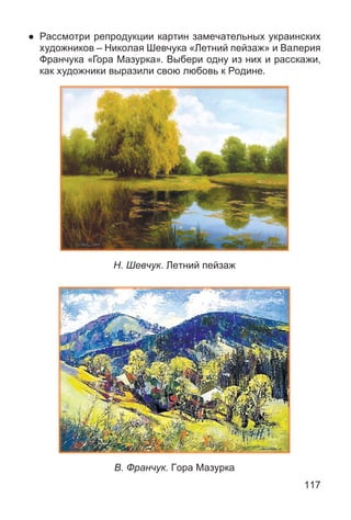 117
● Рассмотри репродукции картин замечательных украинских
художников – Николая Шевчука «Летний пейзаж» и Валерия
Франчука «Гора Мазурка». Выбери одну из них и расскажи,
как художники выразили свою любовь к Родине.
Н. Шевчук. Летний пейзаж
В. Франчук. Гора Мазурка
 