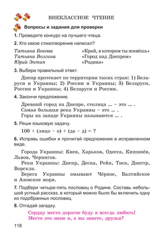 118
ÂÍÅÊËÀÑÑÍÎÅ ×ÒÅÍÈÅ
Вопросы и задания для проверки
1. Проведите конкурс на лучшего чтеца.
2. Кто какое стихотворение написал?
Òàòüÿíà Áîêîâà «Êðàé,âêîòîðîìòûæèâёøü»
Òàòüÿíà Âîëãèíà «Ãîðîä íàä Äíåïðîì»
Þðèé Ýíòèí «Ðîäèíà»
3. Выбери правильный ответ.
Äíåïð ïðîòåêàåò ïî òåððèòîðèè òàêèõ ñòðàí: 1) Áåëà-
ðóñè è Óêðàèíû; 2) Ðîññèè è Óêðàèíû; 3) Áåëàðóñè,
Ðîññèè è Óêðàèíû; 4) Áåëàðóñè è Ðîññèè.
4. Закончи предложение.
Äðåâíèé ãîðîä íà Äíåïðå, ñòîëèöà … – ýòî … .
Ñàìàÿ áîëüøàÿ ðåêà Óêðàèíû – ýòî … .
Ãîðû íà çàïàäå Óêðàèíû íàçûâàþòñÿ … .
5. Реши языковую задачу.
100 + (ëèöî – î) + (äà – ä) = ?
6. Исправь ошибки и прочитай предложения в исправленном
виде.
Ãîðîäà Óêðàèíû: Êèåâ, Õàðüêîâ, Îäåññà, Êèøèíёâ,
Ëüâîâ, ×åðíèãîâ.
Ðåêè Óêðàèíû: Äíåïð, Äåñíà, Ðåéí, Òèñà, Äíåñòð,
Âîðñêëà.
Áåðåãà Óêðàèíû îìûâàþò ×ёðíîå, Áàëòèéñêîå
è Àçîâñêîå ìîðÿ.
7. Подбери четыре-пять пословиц о Родине. Составь неболь-
шой устный рассказ, в который можно было бы включить одну
из подобранных пословиц.
8. Отгадай загадку.
Ñåðäöó ìåñòî äîðîãîå áóäó ÿ âñåãäà ëþáèòü!
Ìåñòî ýòî çíàþ ÿ, à âû çíàåòå, äðóçüÿ?
 