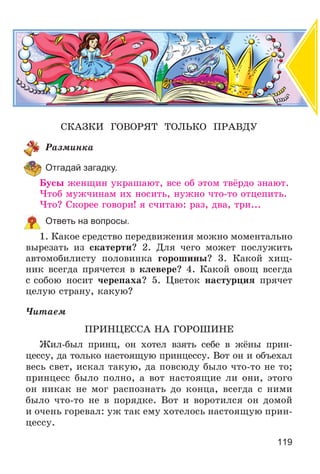119
ÑÊÀÇÊÈ ÃÎÂÎÐßÒ ÒÎËÜÊÎ ÏÐÀÂÄÓ
Ðàçìèíêà
Отгадай загадку.
Áóñû æåíùèí óêðàøàþò, âñå îá ýòîì òâёðäî çíàþò.
×òîá ìóæ÷èíàì èõ íîñèòü, íóæíî ÷òî-òî îòöåïèòü.
×òî? Ñêîðåå ãîâîðè! ÿ ñ÷èòàþ: ðàç, äâà, òðè...
Ответь на вопросы.
1. Êàêîå ñðåäñòâî ïåðåäâèæåíèÿ ìîæíî ìîìåíòàëüíî
âûðåçàòü èç ñêàòåðòè? 2. Äëÿ ÷åãî ìîæåò ïîñëóæèòü
àâòîìîáèëèñòó ïîëîâèíêà ãîðîøèíû? 3. Êàêîé õèù-
íèê âñåãäà ïðÿ÷åòñÿ â êëåâåðå? 4. Êàêîé îâîù âñåãäà
ñ ñîáîþ íîñèò ÷åðåïàõà? 5. Öâåòîê íàñòóðöèÿ ïðÿ÷åò
öåëóþ ñòðàíó, êàêóþ?
×èòàåì
ÏÐÈÍÖÅÑÑÀ ÍÀ ÃÎÐÎØÈÍÅ
Æèë-áûë ïðèíö, îí õîòåë âçÿòü ñåáå â æёíû ïðèí-
öåññó, äà òîëüêî íàñòîÿùóþ ïðèíöåññó. Âîò îí è îáúåõàë
âåñü ñâåò, èñêàë òàêóþ, äà ïîâñþäó áûëî ÷òî-òî íå òî;
ïðèíöåññ áûëî ïîëíî, à âîò íàñòîÿùèå ëè îíè, ýòîãî
îí íèêàê íå ìîã ðàñïîçíàòü äî êîíöà, âñåãäà ñ íèìè
áûëî ÷òî-òî íå â ïîðÿäêå. Âîò è âîðîòèëñÿ îí äîìîé
è î÷åíü ãîðåâàë: óæ òàê åìó õîòåëîñü íàñòîÿùóþ ïðèí-
öåññó.
 