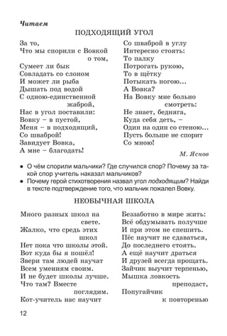 12
×èòàåì
ÏÎÄÕÎÄßÙÈÉ ÓÃÎË
Çà òî, Ñî øâàáðîé â óãëó
×òî ìû ñïîðèëè ñ Âîâêîé Èíòåðåñíî ñòîÿòü:
î òîì, Òî ïàëêó
Ñóìååò ëè áûê Ïîòðîãàòü ðóêîþ,
Ñîâëàäàòü ñî ñëîíîì Òî â ùёòêó
È ìîæåò ëè ðûáà Ïîòûêàòü íîãîþ...
Äûøàòü ïîä âîäîé À Âîâêà?
Ñ îäíîþ-åäèíñòâåííîé Íà Âîâêó ìíå áîëüíî
æàáðîé, ñìîòðåòü:
Íàñ â óãîë ïîñòàâèëè: Íå çíàåò, áåäíÿãà,
Âîâêó – â ïóñòîé, Êóäà ñåáÿ äåòü, –
Ìåíÿ – â ïîäõîäÿùèé, Îäèí íà îäèí ñî ñòåíîþ...
Ñî øâàáðîé! Ïóñòü áîëüøå íå ñïîðèò
Çàâèäóåò Âîâêà, Ñî ìíîþ!
À ìíå – áëàãîäàòü!
Ì. ßñíîâ
● О чём спорили мальчики? Где случился спор? Почему за та-
кой спор учитель наказал мальчиков?
● Почему герой стихотворения назвал угол подходящим? Найди
в тексте подтверждение того, что мальчик пожалел Вовку.
ÍÅÎÁÛ×ÍÀß ØÊÎËÀ
Ìíîãî ðàçíûõ øêîë íà
ñâåòå.
Æàëêî, ÷òî ñðåäü ýòèõ
øêîë
Íåò ïîêà ÷òî øêîëû ýòîé.
Âîò êóäà áû ÿ ïîøёë!
Çâåðè òàì ëþäåé íàó÷àò
Âñåì óìåíèÿì ñâîèì.
È íå áóäåò øêîëû ëó÷øå.
×òî òàì? Âìåñòå
ïîãëÿäèì.
Êîò-ó÷èòåëü íàñ íàó÷èò
Áåççàáîòíî â ìèðå æèòü:
Âñё îáäóìûâàòü ïîëó÷øå
È ïðè ýòîì íå ñïåøèòü.
Ïёñ íàó÷èò íå ñäàâàòüñÿ,
Äî ïîñëåäíåãî ñòîÿòü.
À åùё íàó÷èò äðàòüñÿ
È äðóçåé âñåãäà ïðîùàòü.
Çàé÷èê âûó÷èò òåðïåíüþ,
Ìûøêà ëîâêîñòü
ïðåïîäàñò,
Ïîïóãàé÷èê
ê ïîâòîðåíüþ
 
