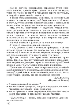 120
Êàê-òî ââå÷åðó ðàçûãðàëàñü ñòðàøíàÿ áóðÿ: ñâåð-
êàëà ìîëíèÿ, ãðåìåë ãðîì, äîæäü ëèë êàê èç âåäðà,
óæàñ ÷òî òàêîå! È âäðóã â ãîðîäñêèå âîðîòà ïîñòó÷àëè,
è ñòàðûé êîðîëü ïîøёë îòâîðÿòü.
Ó âîðîò ñòîÿëà ïðèíöåññà. Áîæå ìîé, íà êîãî îíà áûëà
ïîõîæà îò äîæäÿ è íåïîãîäû! Âîäà ñòåêàëà ñ åё âîëîñ
è ïëàòüÿ, ñòåêàëà ïðÿìî â íîñêè áàøìàêîâ è âûòåêàëà èç
ïÿòîê, à îíà ãîâîðèëà, ÷òî îíà íàñòîÿùàÿ ïðèíöåññà.
«Íó, ýòî ìû ðàçóçíàåì!» – ïîäóìàëà ñòàðàÿ êîðî-
ëåâà, íî íè÷åãî íå ñêàçàëà, à ïîøëà â îïî÷èâàëüíþ,
ñíÿëà ñ êðîâàòè âñå òþôÿêè è ïîäóøêè è ïîëîæèëà íà
äîñêè ãîðîøèíó, à ïîòîì âçÿëà äâàäöàòü òþôÿêîâ
è ïîëîæèëà èõ íà ãîðîøèíó, à íà òþôÿêè åùё äâàä-
öàòü ïåðèí èç ãàãà÷üåãî ïóõà.
Íà ýòîé ïîñòåëè è óëîæèëè íà íî÷ü ïðèíöåññó.
Óòðîì åё ñïðîñèëè, êàê åé ñïàëîñü.
– Àõ, óæàñíî ïëîõî! – îòâå÷àëà ïðèíöåññà. – ß âñþ
íî÷ü íå ñîìêíóëà ãëàç. Áîã çíàåò, ÷òî òàì ó ìåíÿ áûëî
â ïîñòåëè! ß ëåæàëà íà ÷ёì-òî òâёðäîì, è òåïåðü ó ìåíÿ
âñё òåëî â ñèíÿêàõ! Ýòî ïðîñòî óæàñ ÷òî òàêîå!
Òóò âñå ïîíÿëè, ÷òî ïåðåä íèìè íàñòîÿùàÿ ïðèí-
öåññà. Åùё áû, îíà ïî÷óâñòâîâàëà ãîðîøèíó ÷åðåç äâàä-
öàòü òþôÿêîâ è äâàäöàòü ïåðèí èç ãàãà÷üåãî ïóõà! Òàêîé
íåæíîé ìîæåò áûòü òîëüêî íàñòîÿùàÿ ïðèíöåññà.
Ïðèíö âçÿë åё â æåíû, âåäü òåïåðü-òî îí çíàë, ÷òî áåðёò
çà ñåáÿ íàñòîÿùóþ ïðèíöåññó, à ãîðîøèíà ïîïàëà â êóíñò-
êàìåðó1, ãäå åё ìîæíî âèäåòü è ïîíûíå, åñëè òîëüêî íèêòî
åё íå ñòàùèë. Çíàéòå, ÷òî ýòî ïðàâäèâàÿ èñòîðèÿ!
Õ.Ê. Àíäåðñåí
(Ïåðåâîä À. Ãàíçåí)
● Эта сказка волшебная или нет?
● Как выглядела принцесса, которая утверждала, что она –
принцесса настоящая? Найди и прочитай.
● Как ты думаешь, в каких ситуациях можно употребить выра-
жение принцесса на горошине? Приведи примеры.
1 Êóíñòêàìåðà – ìóçåé, ñîáðàíèå ðåäêîñòåé, äèêîâèí-
íûõ ïðåäìåòîâ.
 