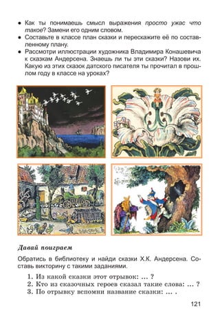121
● Как ты понимаешь смысл выражения просто ужас что
такое? Замени его одним словом.
● Составьте в классе план сказки и перескажите её по состав-
ленному плану.
● Рассмотри иллюстрации художника Владимира Конашевича
к сказкам Андерсена. Знаешь ли ты эти сказки? Назови их.
Какую из этих сказок датского писателя ты прочитал в прош-
лом году в классе на уроках?
Äàâàé ïîèãðàåì
Обратись в библиотеку и найди сказки Х.К. Андерсена. Со-
ставь викторину с такими заданиями.
1. Èç êàêîé ñêàçêè ýòîò îòðûâîê: ... ?
2. Êòî èç ñêàçî÷íûõ ãåðîåâ ñêàçàë òàêèå ñëîâà: ... ?
3. Ïî îòðûâêó âñïîìíè íàçâàíèå ñêàçêè: ... .
 