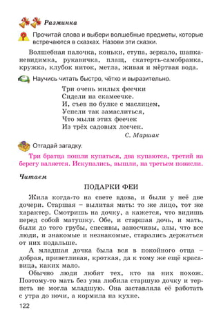 122
Ðàçìèíêà
Прочитай слова и выбери волшебные предметы, которые
встречаются в сказках. Назови эти сказки.
Âîëøåáíàÿ ïàëî÷êà, êîíüêè, ñòóïà, çåðêàëî, øàïêà-
íåâèäèìêà, ðóêàâè÷êà, ïëàù, ñêàòåðòü-ñàìîáðàíêà,
êðóæêà, êëóáîê íèòîê, ìåòëà, æèâàÿ è ìёðòâàÿ âîäà.
Научись читать быстро, чётко и выразительно.
Òðè î÷åíü ìèëûõ ôåå÷êè
Ñèäåëè íà ñêàìåå÷êå.
È, ñúåâ ïî áóëêå ñ ìàñëèöåì,
Óñïåëè òàê çàìàñëèòüñÿ,
×òî ìûëè ýòèõ ôåå÷åê
Èç òðёõ ñàäîâûõ ëåå÷åê.
Ñ. Ìàðøàê
Отгадай загадку.
Òðè áðàòöà ïîøëè êóïàòüñÿ, äâà êóïàþòñÿ, òðåòèé íà
áåðåãó âàëÿåòñÿ. Èñêóïàëèñü, âûøëè, íà òðåòüåì ïîâèñëè.
×èòàåì
ÏÎÄÀÐÊÈ ÔÅÈ
Æèëà êîãäà-òî íà ñâåòå âäîâà, è áûëè ó íåё äâå
äî÷åðè. Ñòàðøàÿ – âûëèòàÿ ìàòü: òî æå ëèöî, òîò æå
õàðàêòåð. Ñìîòðèøü íà äî÷êó, à êàæåòñÿ, ÷òî âèäèøü
ïåðåä ñîáîé ìàòóøêó. Îáå, è ñòàðøàÿ äî÷ü, è ìàòü,
áûëè äî òîãî ãðóáû, ñïåñèâû, çàíîñ÷èâû, çëû, ÷òî âñå
ëþäè, è çíàêîìûå è íåçíàêîìûå, ñòàðàëèñü äåðæàòüñÿ
îò íèõ ïîäàëüøå.
À ìëàäøàÿ äî÷êà áûëà âñÿ â ïîêîéíîãî îòöà –
äîáðàÿ, ïðèâåòëèâàÿ, êðîòêàÿ, äà ê òîìó æå åùё êðàñà-
âèöà, êàêèõ ìàëî.
Îáû÷íî ëþäè ëþáÿò òåõ, êòî íà íèõ ïîõîæ.
Ïîýòîìó-òî ìàòü áåç óìà ëþáèëà ñòàðøóþ äî÷êó è òåð-
ïåòü íå ìîãëà ìëàäøóþ. Îíà çàñòàâëÿëà åё ðàáîòàòü
ñ óòðà äî íî÷è, à êîðìèëà íà êóõíå.
 