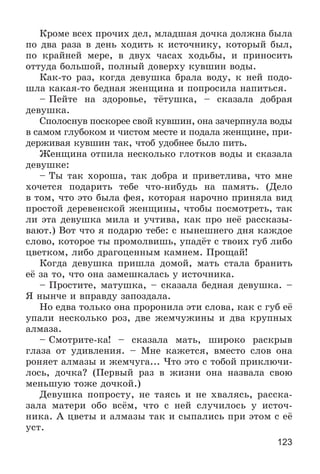 123
Êðîìå âñåõ ïðî÷èõ äåë, ìëàäøàÿ äî÷êà äîëæíà áûëà
ïî äâà ðàçà â äåíü õîäèòü ê èñòî÷íèêó, êîòîðûé áûë,
ïî êðàéíåé ìåðå, â äâóõ ÷àñàõ õîäüáû, è ïðèíîñèòü
îòòóäà áîëüøîé, ïîëíûé äîâåðõó êóâøèí âîäû.
Êàê-òî ðàç, êîãäà äåâóøêà áðàëà âîäó, ê íåé ïîäî-
øëà êàêàÿ-òî áåäíàÿ æåíùèíà è ïîïðîñèëà íàïèòüñÿ.
– Ïåéòå íà çäîðîâüå, òёòóøêà, – ñêàçàëà äîáðàÿ
äåâóøêà.
Ñïîëîñíóâ ïîñêîðåå ñâîé êóâøèí, îíà çà÷åðïíóëà âîäû
â ñàìîì ãëóáîêîì è ÷èñòîì ìåñòå è ïîäàëà æåíùèíå, ïðè-
äåðæèâàÿ êóâøèí òàê, ÷òîá óäîáíåå áûëî ïèòü.
Æåíùèíà îòïèëà íåñêîëüêî ãëîòêîâ âîäû è ñêàçàëà
äåâóøêå:
– Òû òàê õîðîøà, òàê äîáðà è ïðèâåòëèâà, ÷òî ìíå
õî÷åòñÿ ïîäàðèòü òåáå ÷òî-íèáóäü íà ïàìÿòü. (Äåëî
â òîì, ÷òî ýòî áûëà ôåÿ, êîòîðàÿ íàðî÷íî ïðèíÿëà âèä
ïðîñòîé äåðåâåíñêîé æåíùèíû, ÷òîáû ïîñìîòðåòü, òàê
ëè ýòà äåâóøêà ìèëà è ó÷òèâà, êàê ïðî íåё ðàññêàçû-
âàþò.) Âîò ÷òî ÿ ïîäàðþ òåáå: ñ íûíåøíåãî äíÿ êàæäîå
ñëîâî, êîòîðîå òû ïðîìîëâèøü, óïàäёò ñ òâîèõ ãóá ëèáî
öâåòêîì, ëèáî äðàãîöåííûì êàìíåì. Ïðîùàé!
Êîãäà äåâóøêà ïðèøëà äîìîé, ìàòü ñòàëà áðàíèòü
åё çà òî, ÷òî îíà çàìåøêàëàñü ó èñòî÷íèêà.
– Ïðîñòèòå, ìàòóøêà, – ñêàçàëà áåäíàÿ äåâóøêà. –
ß íûí÷å è âïðàâäó çàïîçäàëà.
Íî åäâà òîëüêî îíà ïðîðîíèëà ýòè ñëîâà, êàê ñ ãóá åё
óïàëè íåñêîëüêî ðîç, äâå æåì÷óæèíû è äâà êðóïíûõ
àëìàçà.
– Ñìîòðèòå-êà! – ñêàçàëà ìàòü, øèðîêî ðàñêðûâ
ãëàçà îò óäèâëåíèÿ. – Ìíå êàæåòñÿ, âìåñòî ñëîâ îíà
ðîíÿåò àëìàçû è æåì÷óãà... ×òî ýòî ñ òîáîé ïðèêëþ÷è-
ëîñü, äî÷êà? (Ïåðâûé ðàç â æèçíè îíà íàçâàëà ñâîþ
ìåíüøóþ òîæå äî÷êîé.)
Äåâóøêà ïîïðîñòó, íå òàÿñü è íå õâàëÿñü, ðàññêà-
çàëà ìàòåðè îáî âñёì, ÷òî ñ íåé ñëó÷èëîñü ó èñòî÷-
íèêà. À öâåòû è àëìàçû òàê è ñûïàëèñü ïðè ýòîì ñ åё
óñò.
 