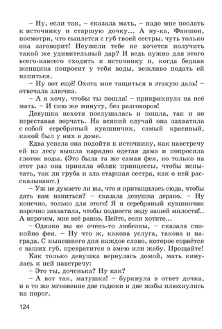 124
– Íó, åñëè òàê, – ñêàçàëà ìàòü, – íàäî ìíå ïîñëàòü
ê èñòî÷íèêó è ñòàðøóþ äî÷êó... À íó-êà, Ôàíøîí,
ïîñìîòðè, ÷òî ñûïëåòñÿ ñ ãóá òâîåé ñåñòðû, ÷óòü òîëüêî
îíà çàãîâîðèò! Íåóæåëè òåáå íå õî÷åòñÿ ïîëó÷èòü
òàêîé æå óäèâèòåëüíûé äàð? È âåäü íóæíî äëÿ ýòîãî
âñåãî-íàâñåãî ñõîäèòü ê èñòî÷íèêó è, êîãäà áåäíàÿ
æåíùèíà ïîïðîñèò ó òåáÿ âîäû, âåæëèâî ïîäàòü åé
íàïèòüñÿ.
– Íó âîò åùё! Îõîòà ìíå òàùèòüñÿ â ýòàêóþ äàëü! –
îòâå÷àëà çëþ÷êà.
– À ÿ õî÷ó, ÷òîáû òû ïîøëà! – ïðèêðèêíóëà íà íåё
ìàòü. – È ñèþ æå ìèíóòó, áåç ðàçãîâîðîâ!
Äåâóøêà íåõîòÿ ïîñëóøàëàñü è ïîøëà, òàê è íå
ïåðåñòàâàÿ âîð÷àòü. Íà âñÿêèé ñëó÷àé îíà çàõâàòèëà
ñ ñîáîé ñåðåáðÿíûé êóâøèí÷èê, ñàìûé êðàñèâûé,
êàêîé áûë ó íèõ â äîìå.
Åäâà óñïåëà îíà ïîäîéòè ê èñòî÷íèêó, êàê íàâñòðå÷ó
åé èç ëåñó âûøëà íàðÿäíî îäåòàÿ äàìà è ïîïðîñèëà
ãëîòîê âîäû. (Ýòî áûëà òà æå ñàìàÿ ôåÿ, íî òîëüêî íà
ýòîò ðàç îíà ïðèíÿëà îáëèê ïðèíöåññû, ÷òîáû èñïû-
òàòü, òàê ëè ãðóáà è çëà ñòàðøàÿ ñåñòðà, êàê î íåé ðàñ-
ñêàçûâàþò.)
– Óæ íå äóìàåòå ëè âû, ÷òî ÿ ïðèòàùèëàñü ñþäà, ÷òîáû
äàòü âàì íàïèòüñÿ? – ñêàçàëà äåâóøêà äåðçêî. – Íó
êîíå÷íî, òîëüêî äëÿ ýòîãî! ß è ñåðåáðÿíûé êóâøèí÷èê
íàðî÷íî çàõâàòèëà, ÷òîáû ïîäíåñòè âîäó âàøåé ìèëîñòè!..
À âïðî÷åì, ìíå âñё ðàâíî. Ïåéòå, åñëè õîòèòå...
– Îäíàêî âû íå î÷åíü-òî ëþáåçíû, – ñêàçàëà ñïî-
êîéíî ôåÿ. – Íó ÷òî æ, êàêîâà óñëóãà, òàêîâà è íà-
ãðàäà. Ñ íûíåøíåãî äíÿ êàæäîå ñëîâî, êîòîðîå ñîðâёòñÿ
ñ âàøèõ ãóá, ïðåâðàòèòñÿ â çìåþ èëè æàáó. Ïðîùàéòå!
Êàê òîëüêî äåâóøêà âåðíóëàñü äîìîé, ìàòü êèíó-
ëàñü ê íåé íàâñòðå÷ó:
– Ýòî òû, äî÷åíüêà? Íó êàê?
– À âîò òàê, ìàòóøêà! – áóðêíóëà â îòâåò äî÷êà,
è â òî æå ìãíîâåíèå äâå ãàäþêè è äâå æàáû ïëþõíóëèñü
íà ïîðîã.
 