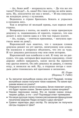 125
– Àõ, áîæå ìîé! – âñêðèêíóëà ìàòü. – Äà ÷òî æå ýòî
òàêîå? Îòêóäà?.. À, çíàþ! Ýòî òâîÿ ñåñòðà âî âñёì âèíî-
âàòà. Íó, ïîïëàòèòñÿ æå îíà ó ìåíÿ!.. – È îíà êèíóëàñü
íà ìëàäøóþ äî÷êó ñ êóëàêàìè.
Áåäíÿæêà â ñòðàõå áðîñèëàñü áåæàòü è óêðûëàñü
â ñîñåäíåì ëåñó.
Òàì è âñòðåòèë åё ìîëîäîé ïðèíö, ñûí êîðîëÿ ýòîé
ñòðàíû.
Âîçâðàùàÿñü ñ îõîòû, îí íàøёë â ÷àùå ïðåêðàñíóþ
äåâóøêó è, ïîäèâèâøèñü åё êðàñîòå, ñïðîñèë, ÷òî îíà
äåëàåò â ëåñó ñîâñåì îäíà è î ÷ёì òàê ãîðüêî ïëà÷åò.
– Àõ, ñóäàðü, – îòâåòèëà êðàñàâèöà, – ìàòóøêà ïðî-
ãíàëà ìåíÿ èç äîìó!..
Êîðîëåâñêèé ñûí çàìåòèë, ÷òî ñ êàæäûì ñëîâîì
äåâóøêà ðîíÿåò èç óñò öâåòîê, æåì÷óæèíó èëè àëìàç.
Îí èçóìèëñÿ è ïîïðîñèë îáúÿñíèòü, ÷òî ýòî çà ÷óäî.
È òóò äåâóøêà ðàññêàçàëà åìó âñþ ñâîþ èñòîðèþ.
Êîðîëåâñêèé ñûí âëþáèëñÿ â íåё. Ê òîìó æå îí ðàñ-
ñóäèë, ÷òî äàð, êîòîðûì ôåÿ íàäåëèëà êðàñàâèöó, ñòîèò
äîðîæå ëþáîãî ïðèäàíîãî, êàêîå ìîãëà áû ïðèíåñòè
åìó äðóãàÿ íåâåñòà. Îí óâёç äåâóøêó âî äâîðåö, ê ñâîåìó
îòöó, è æåíèëñÿ íà íåé. Íó, à ñòàðøàÿ ñåñòðà ñ êàæ-
äûì äíёì ñòàíîâèëàñü âñё ïðîòèâíåå è íåñíîñíåå.
Ø. Ïåððî
(Ïåðåâîä Ò. Ãàááå)
● Ты прочитал волшебную сказку или нет? Подумай, почему
волшебные сказки получили такое название. По каким при-
знакам можно их узнать?
● Определи в сказке зачин и концовку. Зачин помогает узнать,
кто будет героем сказки. Зачем нужна в сказке концовка?
● Назови персонажи сказки. Кто из героев сказки олице-
творяет добро, а кто – зло? Подтверди ответ примерами.
● На какую русскую сказку похожа рассказанная французским
писателем Шарлем Перро история о двух сёстрах?
● Сравни характеры двух сестёр. По заслугам ли получили
сёстры подарки от феи?
 