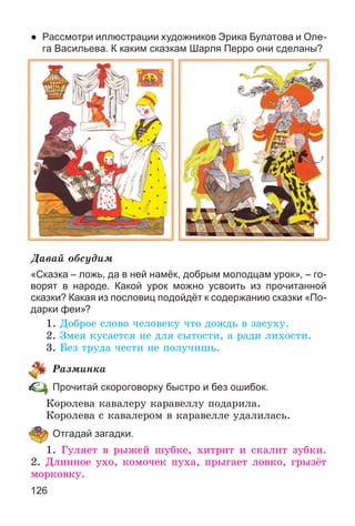 126
● Рассмотри иллюстрации художников Эрика Булатова и Оле-
га Васильева. К каким сказкам Шарля Перро они сделаны?
Äàâàé îáñóäèì
«Сказка – ложь, да в ней намёк, добрым молодцам урок», – го-
ворят в народе. Какой урок можно усвоить из прочитанной
сказки? Какая из пословиц подойдёт к содержанию сказки «По-
дарки феи»?
1. Äîáðîå ñëîâî ÷åëîâåêó ÷òî äîæäü â çàñóõó.
2. Çìåÿ êóñàåòñÿ íå äëÿ ñûòîñòè, à ðàäè ëèõîñòè.
3. Áåç òðóäà ÷åñòè íå ïîëó÷èøü.
Ðàçìèíêà
Прочитай скороговорку быстро и без ошибок.
Êîðîëåâà êàâàëåðó êàðàâåëëó ïîäàðèëà.
Êîðîëåâà ñ êàâàëåðîì â êàðàâåëëå óäàëèëàñü.
Отгадай загадки.
1. Ãóëÿåò â ðûæåé øóáêå, õèòðèò è ñêàëèò çóáêè.
2. Äëèííîå óõî, êîìî÷åê ïóõà, ïðûãàåò ëîâêî, ãðûçёò
ìîðêîâêó.
 