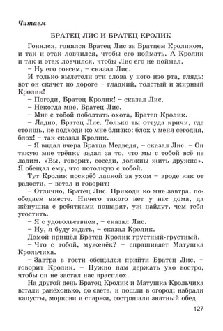 127
×èòàåì
ÁÐÀÒÅÖ ËÈÑ È ÁÐÀÒÅÖ ÊÐÎËÈÊ
Ãîíÿëñÿ, ãîíÿëñÿ Áðàòåö Ëèñ çà Áðàòöåì Êðîëèêîì,
è òàê è ýòàê ëîâ÷èëñÿ, ÷òîáû åãî ïîéìàòü. À Êðîëèê
è òàê è ýòàê ëîâ÷èëñÿ, ÷òîáû Ëèñ åãî íå ïîéìàë.
– Íó åãî ñîâñåì, – ñêàçàë Ëèñ.
È òîëüêî âûëåòåëè ýòè ñëîâà ó íåãî èçî ðòà, ãëÿäü:
âîò îí ñêà÷åò ïî äîðîãå – ãëàäêèé, òîëñòûé è æèðíûé
Êðîëèê!
– Ïîãîäè, Áðàòåö Êðîëèê! – ñêàçàë Ëèñ.
– Íåêîãäà ìíå, Áðàòåö Ëèñ.
– Ìíå ñ òîáîé ïîáîëòàòü îõîòà, Áðàòåö Êðîëèê.
– Ëàäíî, Áðàòåö Ëèñ. Òîëüêî òû îòòóäà êðè÷è, ãäå
ñòîèøü, íå ïîäõîäè êî ìíå áëèçêî: áëîõ ó ìåíÿ ñåãîäíÿ,
áëîõ! – òàê ñêàçàë Êðîëèê.
– ß âèäàë â÷åðà Áðàòöà Ìåäâåäÿ, – ñêàçàë Ëèñ. – Îí
òàêóþ ìíå òðёïêó çàäàë çà òî, ÷òî ìû ñ òîáîé âñё íå
ëàäèì. «Âû, ãîâîðèò, ñîñåäè, äîëæíû æèòü äðóæíî».
ß îáåùàë åìó, ÷òî ïîòîëêóþ ñ òîáîé.
Òóò Êðîëèê ïîñêðёá ëàïêîé çà óõîì – âðîäå êàê îò
ðàäîñòè, – âñòàë è ãîâîðèò:
– Îòëè÷íî, Áðàòåö Ëèñ. Ïðèõîäè êî ìíå çàâòðà, ïî-
îáåäàåì âìåñòå. Íè÷åãî òàêîãî íåò ó íàñ äîìà, äà
æёíóøêà ñ ðåáÿòêàìè ïîøàðÿò, óæ íàéäóò, ÷åì òåáÿ
óãîñòèòü.
– ß ñ óäîâîëüñòâèåì, – ñêàçàë Ëèñ.
– Íó, ÿ áóäó æäàòü, – ñêàçàë Êðîëèê.
Äîìîé ïðèøёë Áðàòåö Êðîëèê ãðóñòíûé-ãðóñòíûé.
– ×òî ñ òîáîé, ìóæåíёê? – ñïðàøèâàåò Ìàòóøêà
Êðîëü÷èõà.
– Çàâòðà â ãîñòè îáåùàëñÿ ïðèéòè Áðàòåö Ëèñ, –
ãîâîðèò Êðîëèê. – Íóæíî íàì äåðæàòü óõî âîñòðî,
÷òîáû îí íå çàñòàë íàñ âðàñïëîõ.
Íà äðóãîé äåíü Áðàòåö Êðîëèê è Ìàòóøêà Êðîëü÷èõà
âñòàëè ðàíёõîíüêî, äî ñâåòà, è ïîøëè â îãîðîä; íàáðàëè
êàïóñòû, ìîðêîâè è ñïàðæè, ñîñòðÿïàëè çíàòíûé îáåä.
 