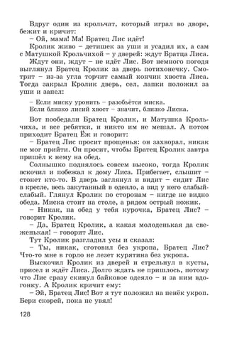 128
Âäðóã îäèí èç êðîëü÷àò, êîòîðûé èãðàë âî äâîðå,
áåæèò è êðè÷èò:
– Îé, ìàìà! Ìà! Áðàòåö Ëèñ èäёò!
Êðîëèê æèâî – äåòèøåê çà óøè è óñàäèë èõ, à ñàì
ñ Ìàòóøêîé Êðîëü÷èõîé – ó äâåðåé: æäóò Áðàòöà Ëèñà.
Æäóò îíè, æäóò – íå èäёò Ëèñ. Âîò íåìíîãî ïîãîäÿ
âûãëÿíóë Áðàòåö Êðîëèê çà äâåðü ïîòèõîíå÷êó. Ñìî-
òðèò – èç-çà óãëà òîð÷èò ñàìûé êîí÷èê õâîñòà Ëèñà.
Òîãäà çàêðûë Êðîëèê äâåðü, ñåë, ëàïêè ïîëîæèë çà
óøè è çàïåë:
– Åñëè ìèñêó óðîíèòü – ðàçîáüёòñÿ ìèñêà.
Åñëè áëèçêî ëèñèé õâîñò – çíà÷èò, áëèçêî Ëèñêà.
Âîò ïîîáåäàëè Áðàòåö Êðîëèê, è Ìàòóøêà Êðîëü-
÷èõà, è âñå ðåáÿòêè, è íèêòî èì íå ìåøàë. À ïîòîì
ïðèõîäèò Áðàòåö Ёæ è ãîâîðèò:
– Áðàòåö Ëèñ ïðîñèò ïðîùåíüÿ: îí çàõâîðàë, íèêàê
íå ìîã ïðèéòè. Îí ïðîñèò, ÷òîáû Áðàòåö Êðîëèê çàâòðà
ïðèøёë ê íåìó íà îáåä.
Ñîëíûøêî ïîäíÿëîñü ñîâñåì âûñîêî, òîãäà Êðîëèê
âñêî÷èë è ïîáåæàë ê äîìó Ëèñà. Ïðèáåãàåò, ñëûøèò –
ñòîíåò êòî-òî. Â äâåðü çàãëÿíóë è âèäèò – ñèäèò Ëèñ
â êðåñëå, âåñü çàêóòàííûé â îäåÿëî, à âèä ó íåãî ñëàáûé-
ñëàáûé. Ãëÿíóë Êðîëèê ïî ñòîðîíàì – íèãäå íå âèäíî
îáåäà. Ìèñêà ñòîèò íà ñòîëå, à ðÿäîì îñòðûé íîæèê.
– Íèêàê, íà îáåä ó òåáÿ êóðî÷êà, Áðàòåö Ëèñ? –
ãîâîðèò Êðîëèê.
– Äà, Áðàòåö Êðîëèê, à êàêàÿ ìîëîäåíüêàÿ äà ñâå-
æåíüêàÿ! – ãîâîðèò Ëèñ.
Òóò Êðîëèê ðàçãëàäèë óñû è ñêàçàë:
– Òû, íèêàê, ñãîòîâèë áåç óêðîïà, Áðàòåö Ëèñ?
×òî-òî ìíå â ãîðëî íå ëåçåò êóðÿòèíà áåç óêðîïà.
Âûñêî÷èë Êðîëèê èç äâåðåé è ñòðåëüíóë â êóñòû,
ïðèñåë è æäёò Ëèñà. Äîëãî æäàòü íå ïðèøëîñü, ïîòîìó
÷òî Ëèñ ñðàçó ñêèíóë áàéêîâîå îäåÿëî – è çà íèì âäî-
ãîíêó. À Êðîëèê êðè÷èò åìó:
– Ýé, Áðàòåö Ëèñ! Âîò ÿ òóò ïîëîæèë íà ïåíёê óêðîï.
Áåðè ñêîðåé, ïîêà íå óâÿë!
 