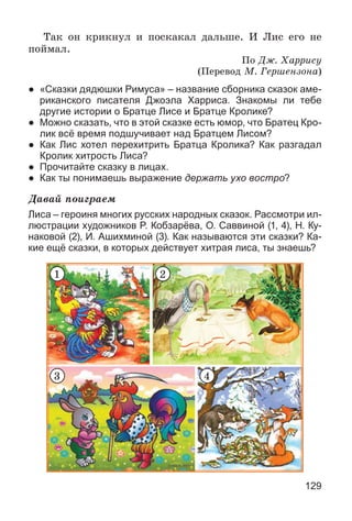 129
Òàê îí êðèêíóë è ïîñêàêàë äàëüøå. È Ëèñ åãî íå
ïîéìàë.
Ïî Äæ. Õàððèñó
(Ïåðåâîä Ì. Ãåðøåíçîíà)
● «Сказки дядюшки Римуса» – название сборника сказок аме-
риканского писателя Джоэла Харриса. Знакомы ли тебе
другие истории о Братце Лисе и Братце Кролике?
● Можно сказать, что в этой сказке есть юмор, что Братец Кро-
лик всё время подшучивает над Братцем Лисом?
● Как Лис хотел перехитрить Братца Кролика? Как разгадал
Кролик хитрость Лиса?
● Прочитайте сказку в лицах.
● Как ты понимаешь выражение держать ухо востро?
Äàâàé ïîèãðàåì
Лиса – героиня многих русских народных сказок. Рассмотри ил-
люстрации художников Р. Кобзарёва, О. Саввиной (1, 4), Н. Ку-
наковой (2), И. Ашихминой (3). Как называются эти сказки? Ка-
кие ещё сказки, в которых действует хитрая лиса, ты знаешь?
1 2
3 4
 