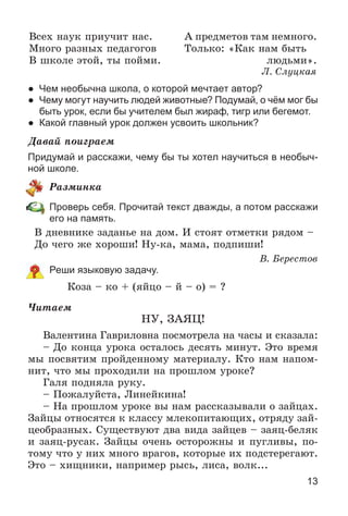 13
Âñåõ íàóê ïðèó÷èò íàñ.
Ìíîãî ðàçíûõ ïåäàãîãîâ
Â øêîëå ýòîé, òû ïîéìè.
À ïðåäìåòîâ òàì íåìíîãî.
Òîëüêî: «Êàê íàì áûòü
ëþäüìè».
Ë. Ñëóöêàÿ
● Чем необычна школа, о которой мечтает автор?
● Чему могут научить людей животные? Подумай, о чём мог бы
быть урок, если бы учителем был жираф, тигр или бегемот.
● Какой главный урок должен усвоить школьник?
Äàâàé ïîèãðàåì
Придумай и расскажи, чему бы ты хотел научиться в необыч-
ной школе.
Ðàçìèíêà
Проверь себя. Прочитай текст дважды, а потом расскажи
его на память.
Â äíåâíèêå çàäàíüå íà äîì. È ñòîÿò îòìåòêè ðÿäîì –
Äî ÷åãî æå õîðîøè! Íó-êà, ìàìà, ïîäïèøè!
Â. Áåðåñòîâ
Реши языковую задачу.
Êîçà – êî + (ÿéöî – é – î) = ?
×èòàåì
ÍÓ, ÇÀßÖ!
Âàëåíòèíà Ãàâðèëîâíà ïîñìîòðåëà íà ÷àñû è ñêàçàëà:
– Äî êîíöà óðîêà îñòàëîñü äåñÿòü ìèíóò. Ýòî âðåìÿ
ìû ïîñâÿòèì ïðîéäåííîìó ìàòåðèàëó. Êòî íàì íàïîì-
íèò, ÷òî ìû ïðîõîäèëè íà ïðîøëîì óðîêå?
Ãàëÿ ïîäíÿëà ðóêó.
– Ïîæàëóéñòà, Ëèíåéêèíà!
– Íà ïðîøëîì óðîêå âû íàì ðàññêàçûâàëè î çàéöàõ.
Çàéöû îòíîñÿòñÿ ê êëàññó ìëåêîïèòàþùèõ, îòðÿäó çàé-
öåîáðàçíûõ. Ñóùåñòâóþò äâà âèäà çàéöåâ – çàÿö-áåëÿê
è çàÿö-ðóñàê. Çàéöû î÷åíü îñòîðîæíû è ïóãëèâû, ïî-
òîìó ÷òî ó íèõ ìíîãî âðàãîâ, êîòîðûå èõ ïîäñòåðåãàþò.
Ýòî – õèùíèêè, íàïðèìåð ðûñü, ëèñà, âîëê...
 
