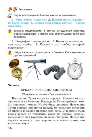 130
Ðàçìèíêà
Выучи пословицы и объясни, как ты их понимаешь.
1. Óòðî âå÷åðà ìóäðåíåå. 2. Âîçüìè êíèãó â ðóêè –
íå áóäåò ñêóêè. 3. Óìíûé ñåáÿ âèíèò, ãëóïûé – ñâîåãî
òîâàðèùà.
Закончи предложения. В случае затруднений обратись
к одноклассникам, учителю или воспользуйся толковым
словарём.
1. Ãåîãðàôèÿ – ýòî íàóêà î... 2. Áèíîêëü èñïîëüçóþò
äëÿ òîãî, ÷òîáû... 3. Êîìïàñ – ýòî ïðèáîð, êîòîðûé
ïîêàçûâàåò...
Найди на иллюстрации компас и бинокль. Как называются
другие предметы?
×èòàåì
ÊÓÊËÀ Ñ ÕÎÐÎØÈÌ ÀÏÏÅÒÈÒÎÌ
(Îòðûâîê èç êíèãè «Òðè òîëñòÿêà»)
Íàñëåäíèê Òóòòè ñòîÿë íà òåððàñå. Ó÷èòåëü ãåîãðà-
ôèè ñìîòðåë â áèíîêëü. Íàñëåäíèê Òóòòè òðåáîâàë, ÷òî-
áû ïðèíåñëè êîìïàñ. Íî ýòî áûëî ëèøíèì. Íàñëåäíèê
Òóòòè îæèäàë ïðèáûòèÿ êóêëû. Îò ñèëüíîãî âîëíåíèÿ
îí êðåïêî è ñëàäêî ïðîñïàë âñþ íî÷ü. Ñ òåððàñû áûëà
âèäíà äîðîãà îò ãîðîäñêèõ âîðîò êî äâîðöó. Ñîëíöå,
âûëåçàâøåå íàä ãîðîäîì, ìåøàëî ñìîòðåòü. Íàñëåäíèê
äåðæàë ëàäîíè ó ãëàç, ìîðùèëñÿ è æàëåë î òîì, ÷òî
íåëüçÿ ÷èõíóòü.
 