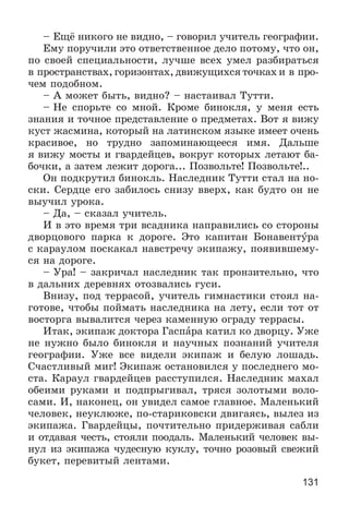 131
– Åùё íèêîãî íå âèäíî, – ãîâîðèë ó÷èòåëü ãåîãðàôèè.
Åìó ïîðó÷èëè ýòî îòâåòñòâåííîå äåëî ïîòîìó, ÷òî îí,
ïî ñâîåé ñïåöèàëüíîñòè, ëó÷øå âñåõ óìåë ðàçáèðàòüñÿ
â ïðîñòðàíñòâàõ, ãîðèçîíòàõ, äâèæóùèõñÿ òî÷êàõ è â ïðî-
÷åì ïîäîáíîì.
– À ìîæåò áûòü, âèäíî? – íàñòàèâàë Òóòòè.
– Íå ñïîðüòå ñî ìíîé. Êðîìå áèíîêëÿ, ó ìåíÿ åñòü
çíàíèÿ è òî÷íîå ïðåäñòàâëåíèå î ïðåäìåòàõ. Âîò ÿ âèæó
êóñò æàñìèíà, êîòîðûé íà ëàòèíñêîì ÿçûêå èìååò î÷åíü
êðàñèâîå, íî òðóäíî çàïîìèíàþùååñÿ èìÿ. Äàëüøå
ÿ âèæó ìîñòû è ãâàðäåéöåâ, âîêðóã êîòîðûõ ëåòàþò áà-
áî÷êè, à çàòåì ëåæèò äîðîãà... Ïîçâîëüòå! Ïîçâîëüòå!..
Îí ïîäêðóòèë áèíîêëü. Íàñëåäíèê Òóòòè ñòàë íà íî-
ñêè. Ñåðäöå åãî çàáèëîñü ñíèçó ââåðõ, êàê áóäòî îí íå
âûó÷èë óðîêà.
– Äà, – ñêàçàë ó÷èòåëü.
È â ýòî âðåìÿ òðè âñàäíèêà íàïðàâèëèñü ñî ñòîðîíû
äâîðöîâîãî ïàðêà ê äîðîãå. Ýòî êàïèòàí Áîíàâåíòóðà
ñ êàðàóëîì ïîñêàêàë íàâñòðå÷ó ýêèïàæó, ïîÿâèâøåìó-
ñÿ íà äîðîãå.
– Óðà! – çàêðè÷àë íàñëåäíèê òàê ïðîíçèòåëüíî, ÷òî
â äàëüíèõ äåðåâíÿõ îòîçâàëèñü ãóñè.
Âíèçó, ïîä òåððàñîé, ó÷èòåëü ãèìíàñòèêè ñòîÿë íà-
ãîòîâå, ÷òîáû ïîéìàòü íàñëåäíèêà íà ëåòó, åñëè òîò îò
âîñòîðãà âûâàëèòñÿ ÷åðåç êàìåííóþ îãðàäó òåððàñû.
Èòàê, ýêèïàæ äîêòîðà Ãàñïàðà êàòèë êî äâîðöó. Óæå
íå íóæíî áûëî áèíîêëÿ è íàó÷íûõ ïîçíàíèé ó÷èòåëÿ
ãåîãðàôèè. Óæå âñå âèäåëè ýêèïàæ è áåëóþ ëîøàäü.
Ñ÷àñòëèâûé ìèã! Ýêèïàæ îñòàíîâèëñÿ ó ïîñëåäíåãî ìî-
ñòà. Êàðàóë ãâàðäåéöåâ ðàññòóïèëñÿ. Íàñëåäíèê ìàõàë
îáåèìè ðóêàìè è ïîäïðûãèâàë, òðÿñÿ çîëîòûìè âîëî-
ñàìè. È, íàêîíåö, îí óâèäåë ñàìîå ãëàâíîå. Ìàëåíüêèé
÷åëîâåê, íåóêëþæå, ïî-ñòàðèêîâñêè äâèãàÿñü, âûëåç èç
ýêèïàæà. Ãâàðäåéöû, ïî÷òèòåëüíî ïðèäåðæèâàÿ ñàáëè
è îòäàâàÿ ÷åñòü, ñòîÿëè ïîîäàëü. Ìàëåíüêèé ÷åëîâåê âû-
íóë èç ýêèïàæà ÷óäåñíóþ êóêëó, òî÷íî ðîçîâûé ñâåæèé
áóêåò, ïåðåâèòûé ëåíòàìè.
 
